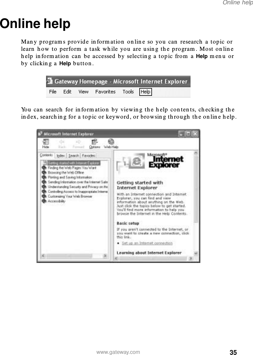 35Online helpwww.gateway.comOnline helpMany programs provide information online so you can research a topic or learn how to perform a task while you are using the program. Most online help information can be accessed by selecting a topic from a Help menu or by clicking a Help button.You can search for information by viewing the help contents, checking the index, searching for a topic or keyword, or browsing through the online help.