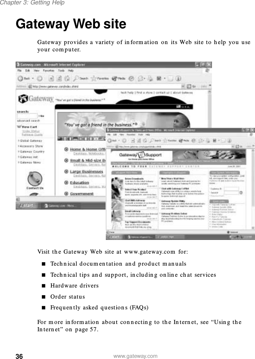 36Chapter 3: Getting Helpwww.gateway.comGateway Web siteGateway provides a variety of information on its Web site to help you use your computer.Visit the Gateway Web site at www.gateway.com for:■Technical documentation and product manuals■Technical tips and support, including online chat services■Hardware drivers■Order status■Frequently asked questions (FAQs)For more information about connecting to the Internet, see “Using the Internet” on page 57.