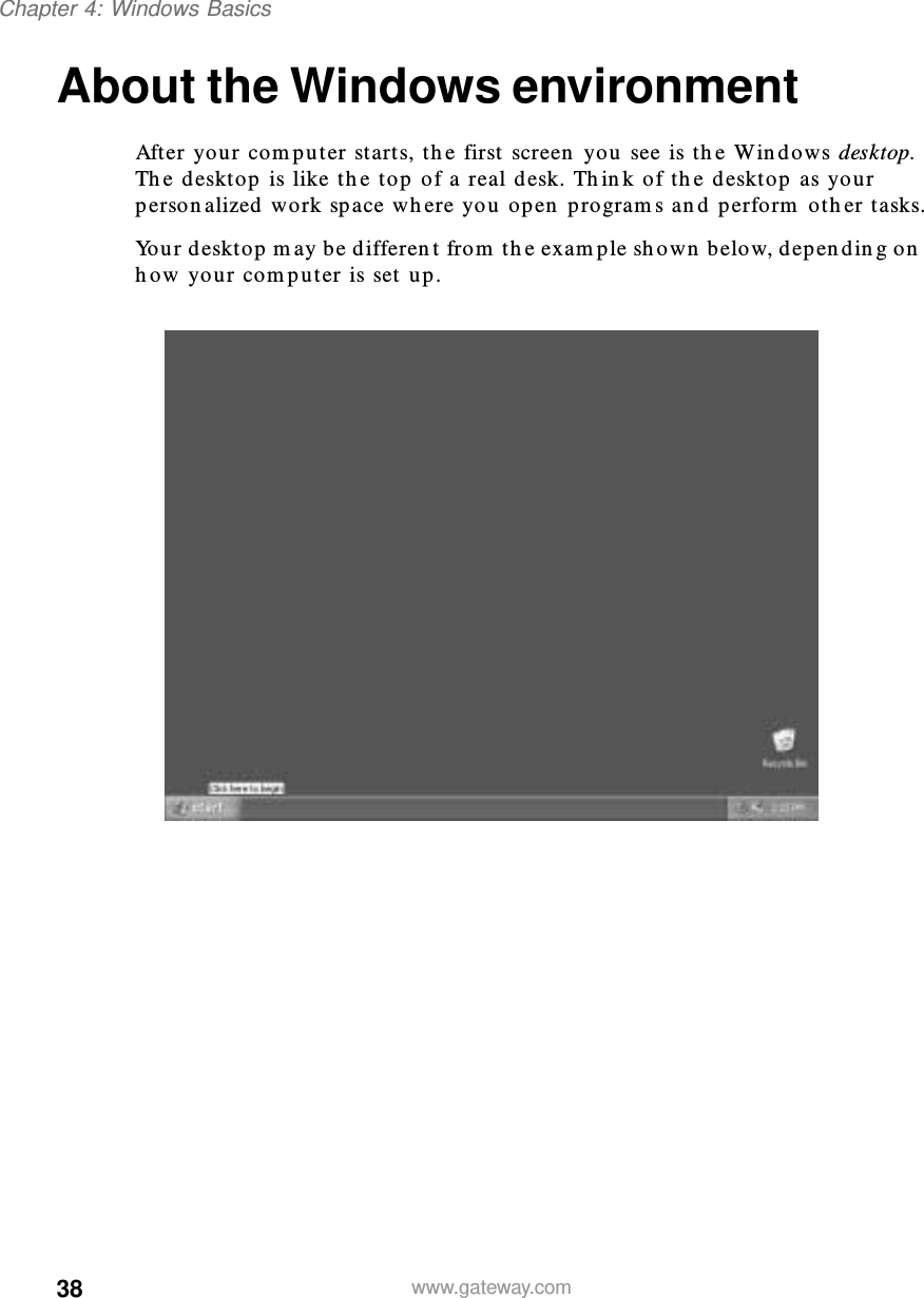 38Chapter 4: Windows Basicswww.gateway.comAbout the Windows environmentAfter your computer starts, the first screen you see is the Windows desktop. The desktop is like the top of a real desk. Think of the desktop as your personalized work space where you open programs and perform other tasks.Your desktop may be different from the example shown below, depending on how your computer is set up.
