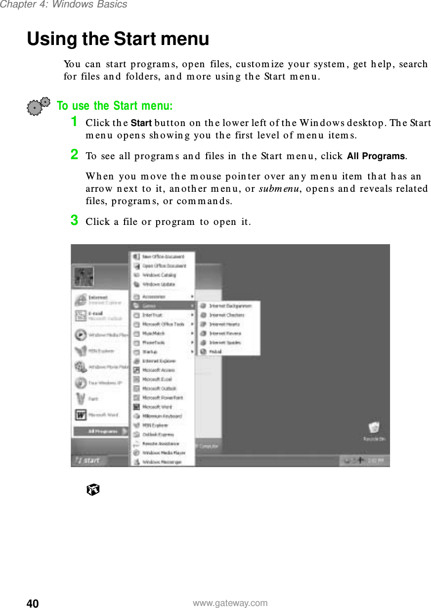 40Chapter 4: Windows Basicswww.gateway.comUsing the Start menuYou can start programs, open files, customize your system, get help, search for files and folders, and more using the Start menu.To use the Start menu:1Click the Start button on the lower left of the Windows desktop. The Start menu opens showing you the first level of menu items.2To see all programs and files in the Start menu, click All Programs.When you move the mouse pointer over any menu item that has an arrow next to it, another menu, or submenu, opens and reveals related files, programs, or commands.3Click a file or program to open it.