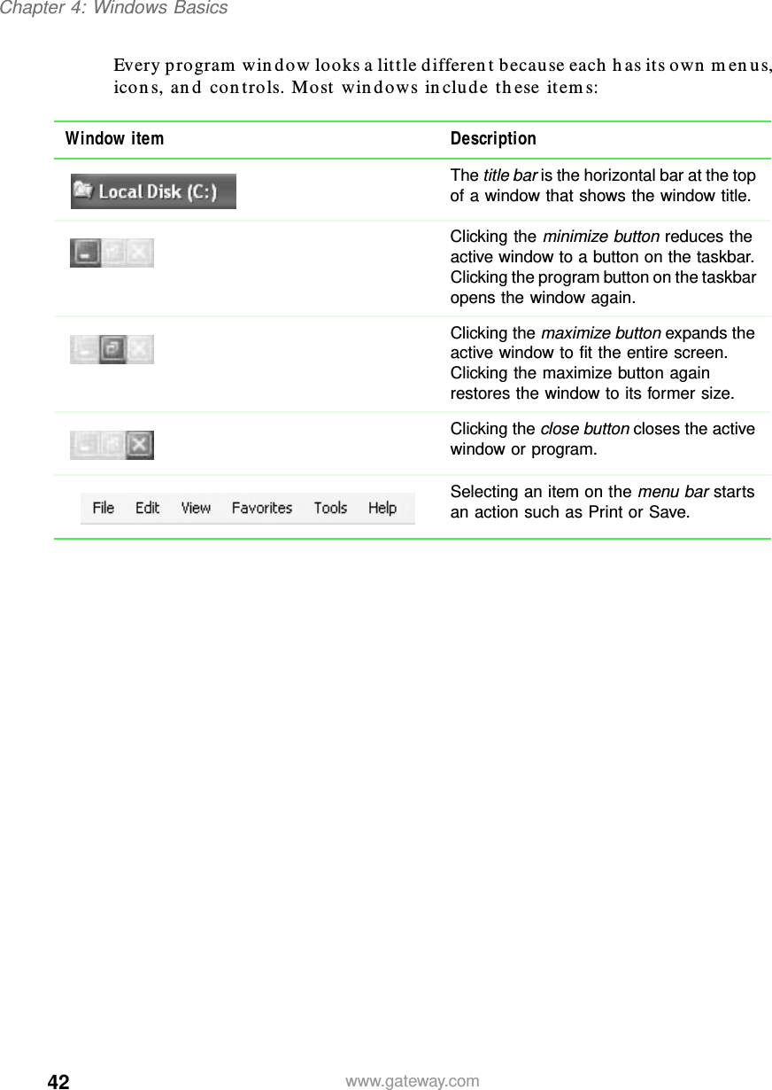 42Chapter 4: Windows Basicswww.gateway.comEvery program window looks a little different because each has its own menus, icons, and controls. Most windows include these items:Window item DescriptionThe title bar is the horizontal bar at the top of a window that shows the window title.Clicking the minimize button reduces the active window to a button on the taskbar. Clicking the program button on the taskbar opens the window again.Clicking the maximize button expands the active window to fit the entire screen. Clicking the maximize button again restores the window to its former size.Clicking the close button closes the active window or program.Selecting an item on the menu bar starts an action such as Print or Save.