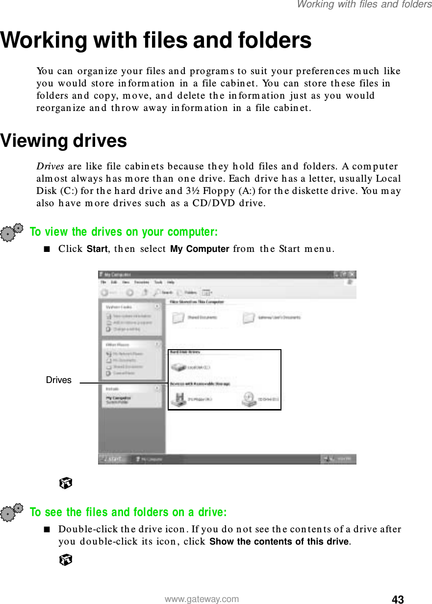 43Working with files and folderswww.gateway.comWorking with files and foldersYou can organize your files and programs to suit your preferences much like you would store information in a file cabinet. You can store these files in folders and copy, move, and delete the information just as you would reorganize and throw away information in a file cabinet.Viewing drivesDrives are like file cabinets because they hold files and folders. A computer almost always has more than one drive. Each drive has a letter, usually Local Disk (C:) for the hard drive and 3½ Floppy (A:) for the diskette drive. You may also have more drives such as a CD/DVD drive.To view the drives on your computer: ■Click Start, then select My Computer from the Start menu.To see the files and folders on a drive: ■Double-click the drive icon. If you do not see the contents of a drive after you double-click its icon, click Show the contents of this drive.Drives