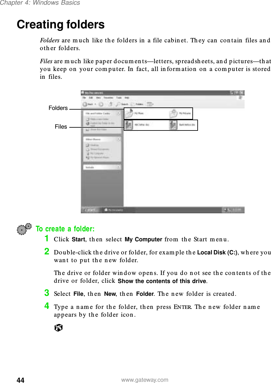 44Chapter 4: Windows Basicswww.gateway.comCreating foldersFolders are much like the folders in a file cabinet. They can contain files and other folders.Files are much like paper documents—letters, spreadsheets, and pictures—that you keep on your computer. In fact, all information on a computer is stored in files.To create a folder:1Click Start, then select My Computer from the Start menu.2Double-click the drive or folder, for example the Local Disk (C:), where you want to put the new folder.The drive or folder window opens. If you do not see the contents of the drive or folder, click Show the contents of this drive.3Select File, then New, then Folder. The new folder is created.4Type a name for the folder, then press ENTER. The new folder name appears by the folder icon.FoldersFiles