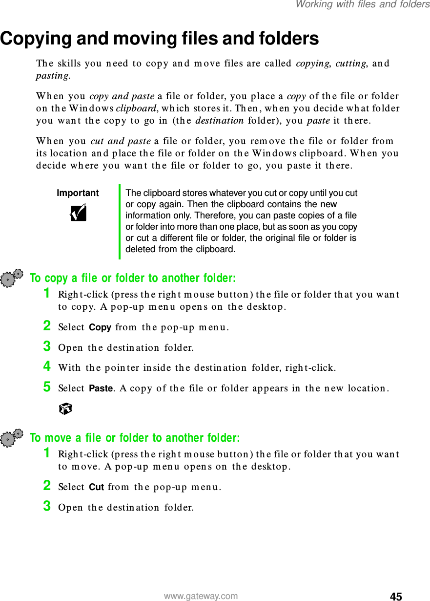 45Working with files and folderswww.gateway.comCopying and moving files and foldersThe skills you need to copy and move files are called copying, cutting, and pasting.When you copy and paste a file or folder, you place a copy of the file or folder on the Windows clipboard, which stores it. Then, when you decide what folder you want the copy to go in (the destination folder), you paste it there.When you cut and paste a file or folder, you remove the file or folder from its location and place the file or folder on the Windows clipboard. When you decide where you want the file or folder to go, you paste it there.To copy a file or folder to another folder:1Right-click (press the right mouse button) the file or folder that you want to copy. A pop-up menu opens on the desktop.2Select Copy from the pop-up menu.3Open the destination folder.4With the pointer inside the destination folder, right-click.5Select Paste. A copy of the file or folder appears in the new location.To move a file or folder to another folder:1Right-click (press the right mouse button) the file or folder that you want to move. A pop-up menu opens on the desktop.2Select Cut from the pop-up menu.3Open the destination folder.Important The clipboard stores whatever you cut or copy until you cut or copy again. Then the clipboard contains the new information only. Therefore, you can paste copies of a file or folder into more than one place, but as soon as you copy or cut a different file or folder, the original file or folder is deleted from the clipboard.