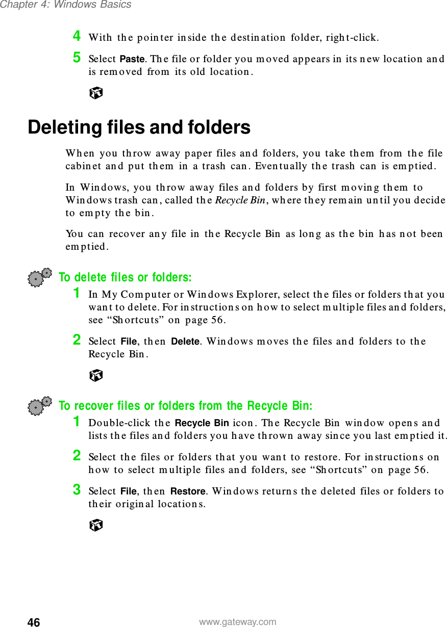 46Chapter 4: Windows Basicswww.gateway.com4With the pointer inside the destination folder, right-click.5Select Paste. The file or folder you moved appears in its new location and is removed from its old location.Deleting files and foldersWhen you throw away paper files and folders, you take them from the file cabinet and put them in a trash can. Eventually the trash can is emptied.In Windows, you throw away files and folders by first moving them to Windows trash can, called the Recycle Bin, where they remain until you decide to empty the bin.You can recover any file in the Recycle Bin as long as the bin has not been emptied.To delete files or folders: 1In My Computer or Windows Explorer, select the files or folders that you want to delete. For instructions on how to select multiple files and folders, see “Shortcuts” on page 56.2Select File, then Delete. Windows moves the files and folders to the Recycle Bin.To recover files or folders from the Recycle Bin:1Double-click the Recycle Bin icon. The Recycle Bin window opens and lists the files and folders you have thrown away since you last emptied it.2Select the files or folders that you want to restore. For instructions on how to select multiple files and folders, see “Shortcuts” on page 56. 3Select File, then Restore. Windows returns the deleted files or folders to their original locations.