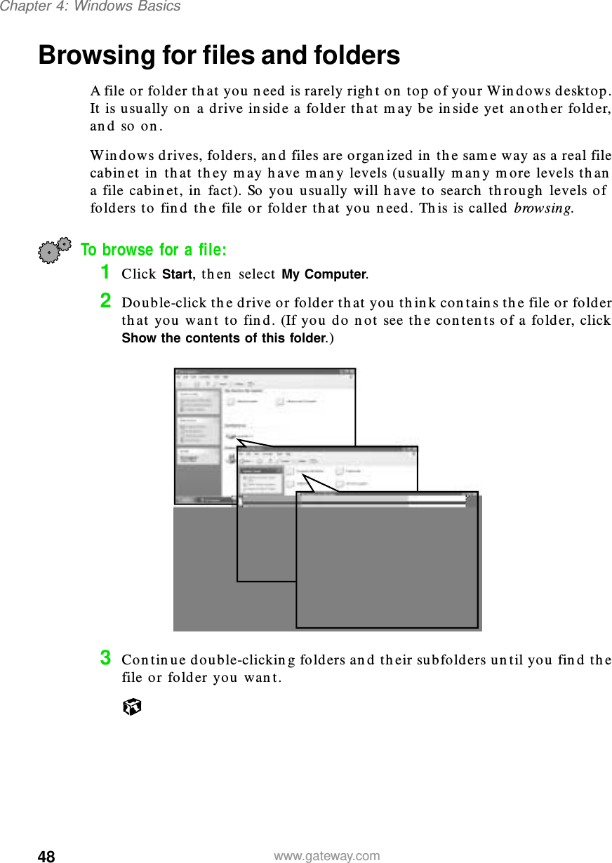 48Chapter 4: Windows Basicswww.gateway.comBrowsing for files and foldersA file or folder that you need is rarely right on top of your Windows desktop. It is usually on a drive inside a folder that may be inside yet another folder, and so on.Windows drives, folders, and files are organized in the same way as a real file cabinet in that they may have many levels (usually many more levels than a file cabinet, in fact). So you usually will have to search through levels of folders to find the file or folder that you need. This is called browsing.To browse for a file:1Click Start, then select My Computer.2Double-click the drive or folder that you think contains the file or folder that you want to find. (If you do not see the contents of a folder, click Show the contents of this folder.)3Continue double-clicking folders and their subfolders until you find the file or folder you want.