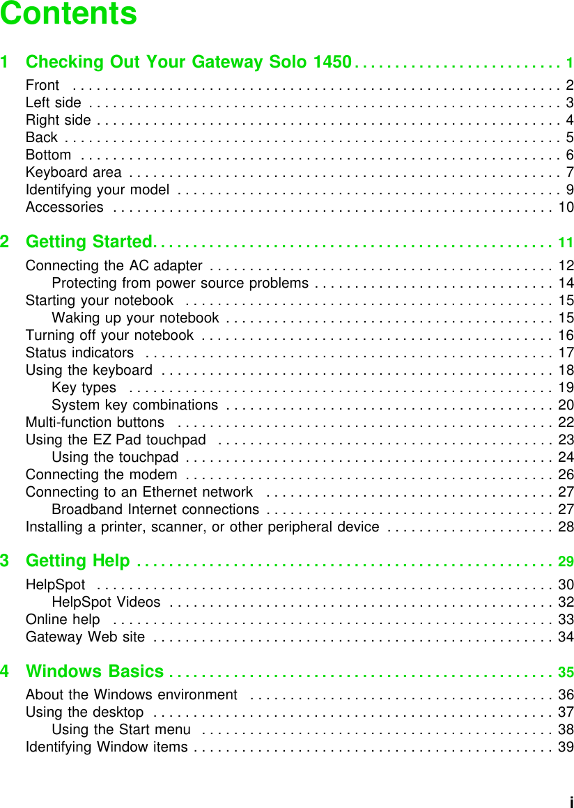           iContents1 Checking Out Your Gateway Solo 1450. . . . . . . . . . . . . . . . . . . . . . . . . . 1Front   . . . . . . . . . . . . . . . . . . . . . . . . . . . . . . . . . . . . . . . . . . . . . . . . . . . . . . . . . . . . . 2Left side  . . . . . . . . . . . . . . . . . . . . . . . . . . . . . . . . . . . . . . . . . . . . . . . . . . . . . . . . . . . 3Right side . . . . . . . . . . . . . . . . . . . . . . . . . . . . . . . . . . . . . . . . . . . . . . . . . . . . . . . . . . 4Back  . . . . . . . . . . . . . . . . . . . . . . . . . . . . . . . . . . . . . . . . . . . . . . . . . . . . . . . . . . . . . . 5Bottom  . . . . . . . . . . . . . . . . . . . . . . . . . . . . . . . . . . . . . . . . . . . . . . . . . . . . . . . . . . . . 6Keyboard area  . . . . . . . . . . . . . . . . . . . . . . . . . . . . . . . . . . . . . . . . . . . . . . . . . . . . . . 7Identifying your model  . . . . . . . . . . . . . . . . . . . . . . . . . . . . . . . . . . . . . . . . . . . . . . . . 9Accessories  . . . . . . . . . . . . . . . . . . . . . . . . . . . . . . . . . . . . . . . . . . . . . . . . . . . . . . . 102Getting Started. . . . . . . . . . . . . . . . . . . . . . . . . . . . . . . . . . . . . . . . . . . . . . . . . . 11Connecting the AC adapter  . . . . . . . . . . . . . . . . . . . . . . . . . . . . . . . . . . . . . . . . . . . 12Protecting from power source problems . . . . . . . . . . . . . . . . . . . . . . . . . . . . . . 14Starting your notebook   . . . . . . . . . . . . . . . . . . . . . . . . . . . . . . . . . . . . . . . . . . . . . . 15Waking up your notebook  . . . . . . . . . . . . . . . . . . . . . . . . . . . . . . . . . . . . . . . . . 15Turning off your notebook  . . . . . . . . . . . . . . . . . . . . . . . . . . . . . . . . . . . . . . . . . . . . 16Status indicators   . . . . . . . . . . . . . . . . . . . . . . . . . . . . . . . . . . . . . . . . . . . . . . . . . . . 17Using the keyboard  . . . . . . . . . . . . . . . . . . . . . . . . . . . . . . . . . . . . . . . . . . . . . . . . . 18Key types   . . . . . . . . . . . . . . . . . . . . . . . . . . . . . . . . . . . . . . . . . . . . . . . . . . . . . 19System key combinations  . . . . . . . . . . . . . . . . . . . . . . . . . . . . . . . . . . . . . . . . . 20Multi-function buttons   . . . . . . . . . . . . . . . . . . . . . . . . . . . . . . . . . . . . . . . . . . . . . . . 22Using the EZ Pad touchpad   . . . . . . . . . . . . . . . . . . . . . . . . . . . . . . . . . . . . . . . . . . 23Using the touchpad  . . . . . . . . . . . . . . . . . . . . . . . . . . . . . . . . . . . . . . . . . . . . . . 24Connecting the modem  . . . . . . . . . . . . . . . . . . . . . . . . . . . . . . . . . . . . . . . . . . . . . . 26Connecting to an Ethernet network   . . . . . . . . . . . . . . . . . . . . . . . . . . . . . . . . . . . . 27Broadband Internet connections  . . . . . . . . . . . . . . . . . . . . . . . . . . . . . . . . . . . . 27Installing a printer, scanner, or other peripheral device  . . . . . . . . . . . . . . . . . . . . . 283Getting Help . . . . . . . . . . . . . . . . . . . . . . . . . . . . . . . . . . . . . . . . . . . . . . . . . . . . 29HelpSpot   . . . . . . . . . . . . . . . . . . . . . . . . . . . . . . . . . . . . . . . . . . . . . . . . . . . . . . . . . 30HelpSpot Videos  . . . . . . . . . . . . . . . . . . . . . . . . . . . . . . . . . . . . . . . . . . . . . . . . 32Online help   . . . . . . . . . . . . . . . . . . . . . . . . . . . . . . . . . . . . . . . . . . . . . . . . . . . . . . . 33Gateway Web site  . . . . . . . . . . . . . . . . . . . . . . . . . . . . . . . . . . . . . . . . . . . . . . . . . . 344 Windows Basics . . . . . . . . . . . . . . . . . . . . . . . . . . . . . . . . . . . . . . . . . . . . . . . . 35About the Windows environment   . . . . . . . . . . . . . . . . . . . . . . . . . . . . . . . . . . . . . . 36Using the desktop  . . . . . . . . . . . . . . . . . . . . . . . . . . . . . . . . . . . . . . . . . . . . . . . . . . 37Using the Start menu   . . . . . . . . . . . . . . . . . . . . . . . . . . . . . . . . . . . . . . . . . . . . 38Identifying Window items . . . . . . . . . . . . . . . . . . . . . . . . . . . . . . . . . . . . . . . . . . . . . 39