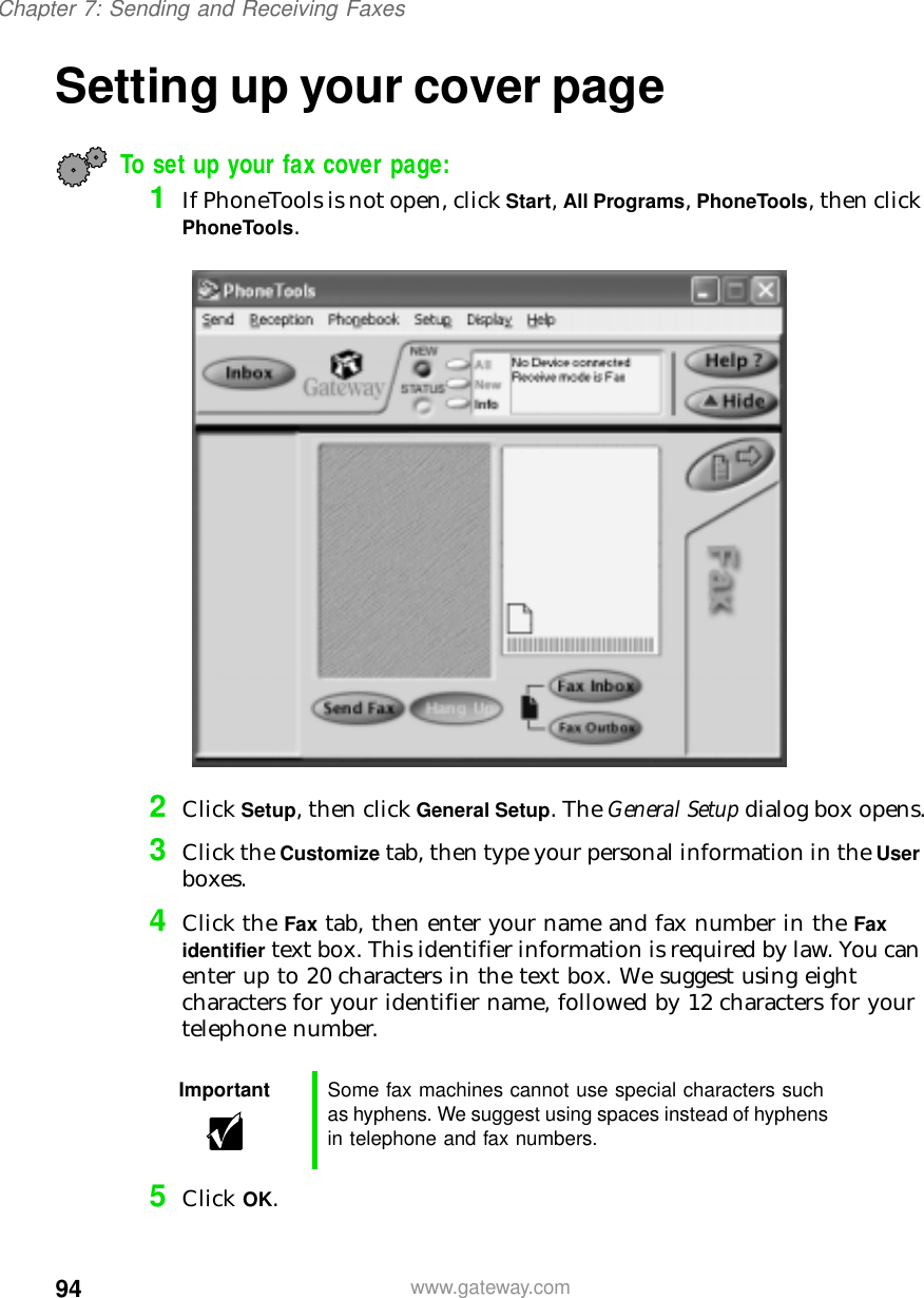 94Chapter 7: Sending and Receiving Faxeswww.gateway.comSetting up your cover pageTo set up your fax cover page:1If PhoneTools is not open, click Start, All Programs, PhoneTools, then click PhoneTools.2Click Setup, then click General Setup. The General Setup dialog box opens.3Click the Customize tab, then type your personal information in the User boxes.4Click the Fax tab, then enter your name and fax number in the Fax identifier text box. This identifier information is required by law. You can enter up to 20 characters in the text box. We suggest using eight characters for your identifier name, followed by 12 characters for your telephone number.5Click OK.Important Some fax machines cannot use special characters such as hyphens. We suggest using spaces instead of hyphens in telephone and fax numbers.