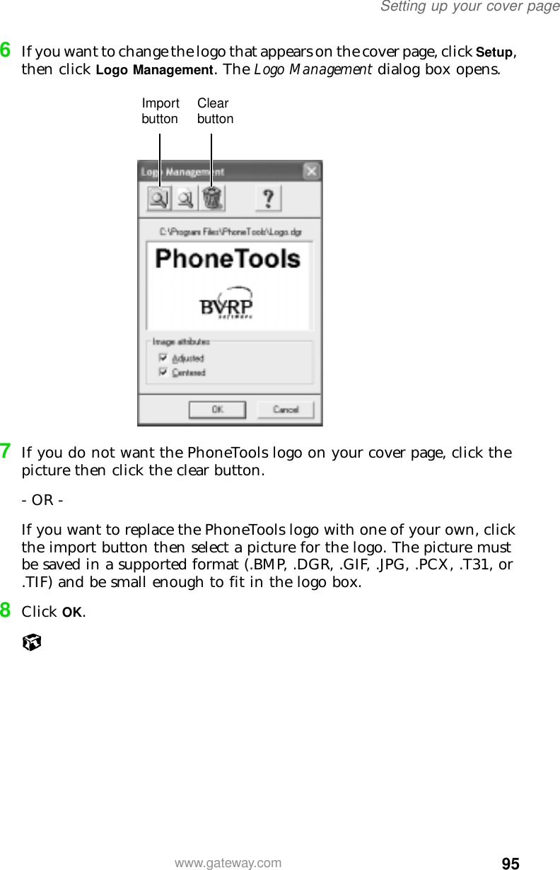 95Setting up your cover pagewww.gateway.com6If you want to change the logo that appears on the cover page, click Setup, then click Logo Management. The Logo Management dialog box opens.7If you do not want the PhoneTools logo on your cover page, click the picture then click the clear button.- OR -If you want to replace the PhoneTools logo with one of your own, click the import button then select a picture for the logo. The picture must be saved in a supported format (.BMP, .DGR, .GIF, .JPG, .PCX, .T31, or .TIF) and be small enough to fit in the logo box.8Click OK.Import button Clear button