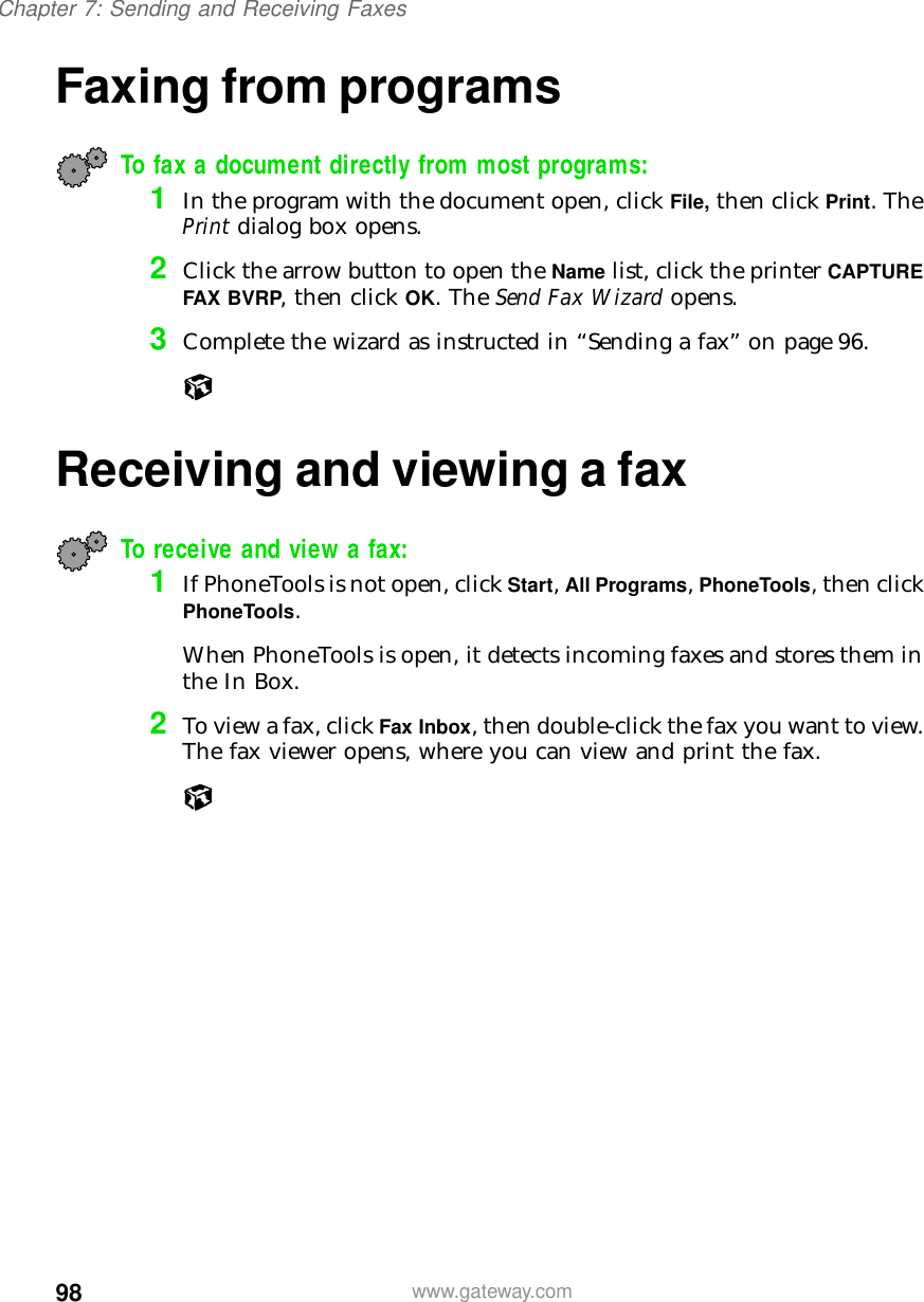 98Chapter 7: Sending and Receiving Faxeswww.gateway.comFaxing from programsTo fax a document directly from most programs: 1In the program with the document open, click File, then click Print. The Print dialog box opens.2Click the arrow button to open the Name list, click the printer CAPTURE FAX BVRP, then click OK. The Send Fax Wizard opens.3Complete the wizard as instructed in “Sending a fax” on page 96.Receiving and viewing a faxTo receive and view a fax: 1If PhoneTools is not open, click Start, All Programs, PhoneTools, then click PhoneTools.When PhoneTools is open, it detects incoming faxes and stores them in the In Box.2To view a fax, click Fax Inbox, then double-click the fax you want to view. The fax viewer opens, where you can view and print the fax.