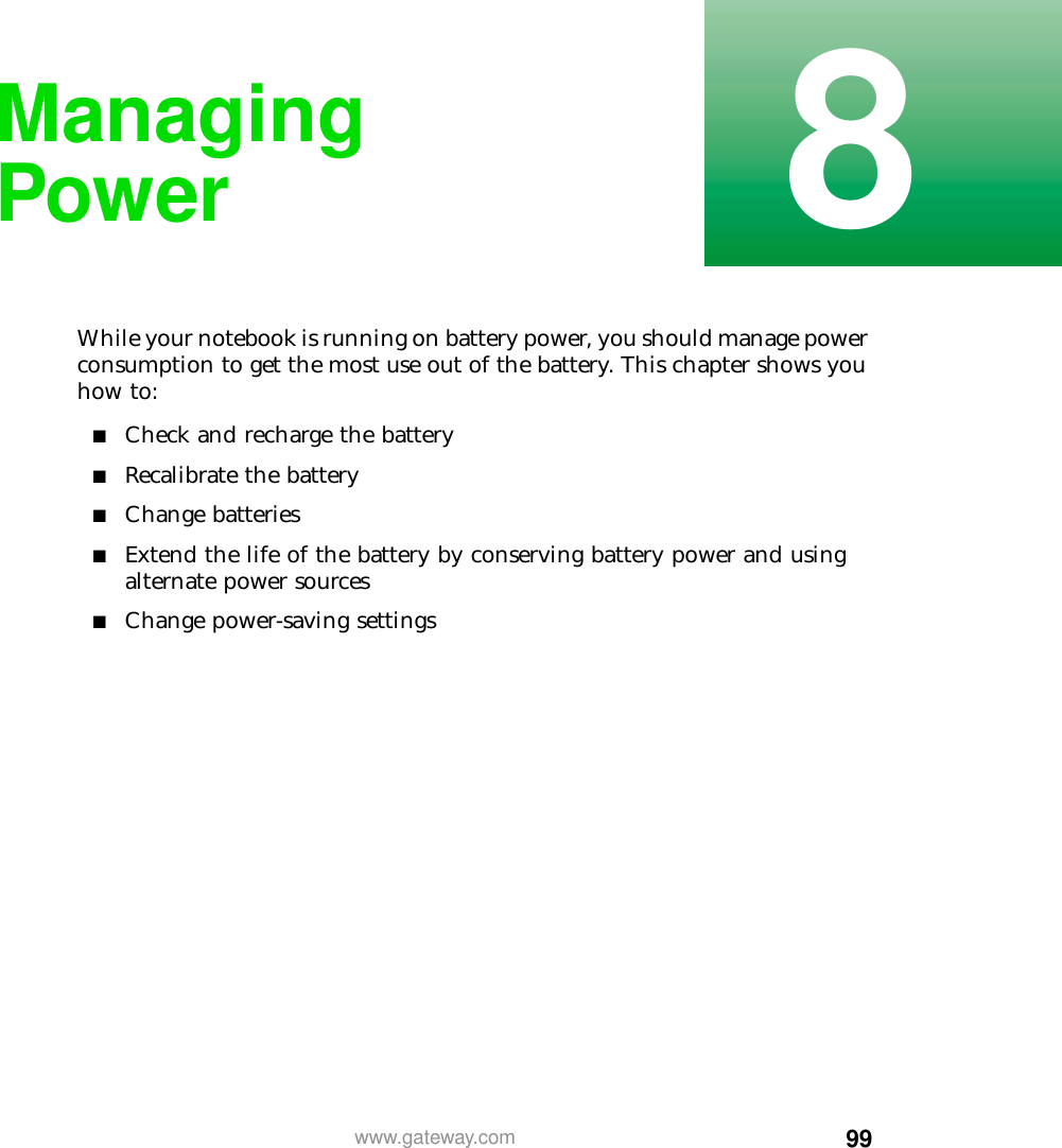 998www.gateway.comManaging PowerWhile your notebook is running on battery power, you should manage power consumption to get the most use out of the battery. This chapter shows you how to:■Check and recharge the battery■Recalibrate the battery■Change batteries■Extend the life of the battery by conserving battery power and using alternate power sources■Change power-saving settings