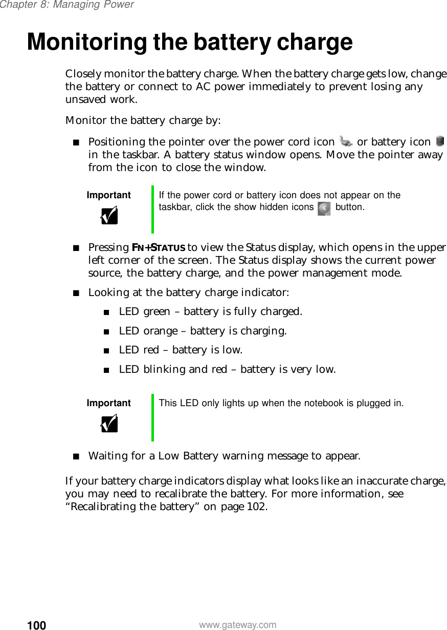 100Chapter 8: Managing Powerwww.gateway.comMonitoring the battery chargeClosely monitor the battery charge. When the battery charge gets low, change the battery or connect to AC power immediately to prevent losing any unsaved work.Monitor the battery charge by:■Positioning the pointer over the power cord icon  or battery icon  in the taskbar. A battery status window opens. Move the pointer away from the icon to close the window.■Pressing FN+STATUS to view the Status display, which opens in the upper left corner of the screen. The Status display shows the current power source, the battery charge, and the power management mode.■Looking at the battery charge indicator:■LED green – battery is fully charged.■LED orange – battery is charging.■LED red – battery is low.■LED blinking and red – battery is very low.■Waiting for a Low Battery warning message to appear.If your battery charge indicators display what looks like an inaccurate charge, you may need to recalibrate the battery. For more information, see “Recalibrating the battery” on page 102.Important If the power cord or battery icon does not appear on the taskbar, click the show hidden icons button.Important This LED only lights up when the notebook is plugged in.