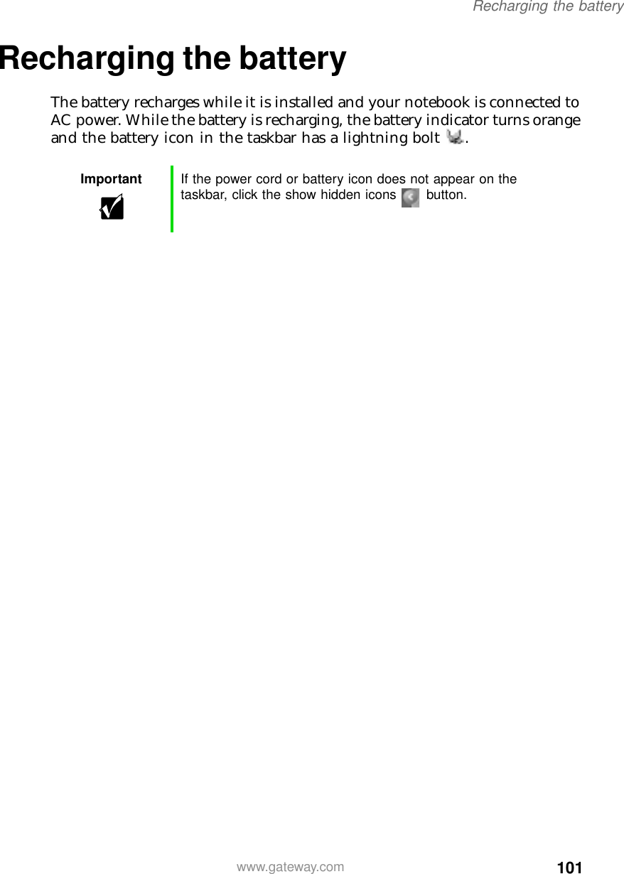 101Recharging the batterywww.gateway.comRecharging the battery The battery recharges while it is installed and your notebook is connected to AC power. While the battery is recharging, the battery indicator turns orange and the battery icon in the taskbar has a lightning bolt .Important If the power cord or battery icon does not appear on the taskbar, click the show hidden icons button.