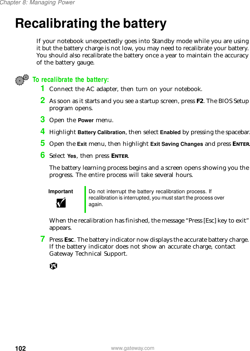 102Chapter 8: Managing Powerwww.gateway.comRecalibrating the battery If your notebook unexpectedly goes into Standby mode while you are using it but the battery charge is not low, you may need to recalibrate your battery. You should also recalibrate the battery once a year to maintain the accuracy of the battery gauge.To recalibrate the battery:1Connect the AC adapter, then turn on your notebook.2As soon as it starts and you see a startup screen, press F2. The BIOS Setup program opens.3Open the Power menu.4Highlight Battery Calibration, then select Enabled by pressing the spacebar.5Open the Exit menu, then highlight Exit Saving Changes and press ENTER.6Select Yes, then press ENTER.The battery learning process begins and a screen opens showing you the progress. The entire process will take several hours.When the recalibration has finished, the message “Press [Esc] key to exit” appears.7Press ESC. The battery indicator now displays the accurate battery charge. If the battery indicator does not show an accurate charge, contact Gateway Technical Support.Important Do not interrupt the battery recalibration process. If recalibration is interrupted, you must start the process over again.