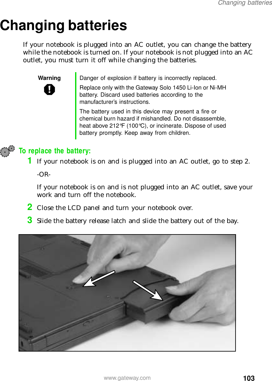 103Changing batterieswww.gateway.comChanging batteriesIf your notebook is plugged into an AC outlet, you can change the battery while the notebook is turned on. If your notebook is not plugged into an AC outlet, you must turn it off while changing the batteries.To replace the battery:1If your notebook is on and is plugged into an AC outlet, go to step 2.-OR-If your notebook is on and is not plugged into an AC outlet, save your work and turn off the notebook.2Close the LCD panel and turn your notebook over.3Slide the battery release latch and slide the battery out of the bay.Warning Danger of explosion if battery is incorrectly replaced.Replace only with the Gateway Solo 1450 Li-Ion or Ni-MH battery. Discard used batteries according to the manufacturer’s instructions.The battery used in this device may present a fire or chemical burn hazard if mishandled. Do not disassemble, heat above 212°F (100°C), or incinerate. Dispose of used battery promptly. Keep away from children.