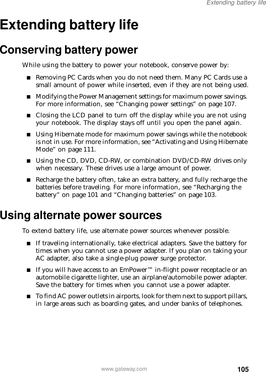 105Extending battery lifewww.gateway.comExtending battery lifeConserving battery powerWhile using the battery to power your notebook, conserve power by:■Removing PC Cards when you do not need them. Many PC Cards use a small amount of power while inserted, even if they are not being used.■Modifying the Power Management settings for maximum power savings. For more information, see “Changing power settings” on page 107.■Closing the LCD panel to turn off the display while you are not using your notebook. The display stays off until you open the panel again.■Using Hibernate mode for maximum power savings while the notebook is not in use. For more information, see “Activating and Using Hibernate Mode” on page 111.■Using the CD, DVD, CD-RW, or combination DVD/CD-RW drives only when necessary. These drives use a large amount of power.■Recharge the battery often, take an extra battery, and fully recharge the batteries before traveling. For more information, see “Recharging the battery” on page 101 and “Changing batteries” on page 103.Using alternate power sourcesTo extend battery life, use alternate power sources whenever possible.■If traveling internationally, take electrical adapters. Save the battery for times when you cannot use a power adapter. If you plan on taking your AC adapter, also take a single-plug power surge protector.■If you will have access to an EmPower™ in-flight power receptacle or an automobile cigarette lighter, use an airplane/automobile power adapter. Save the battery for times when you cannot use a power adapter.■To find AC power outlets in airports, look for them next to support pillars, in large areas such as boarding gates, and under banks of telephones.