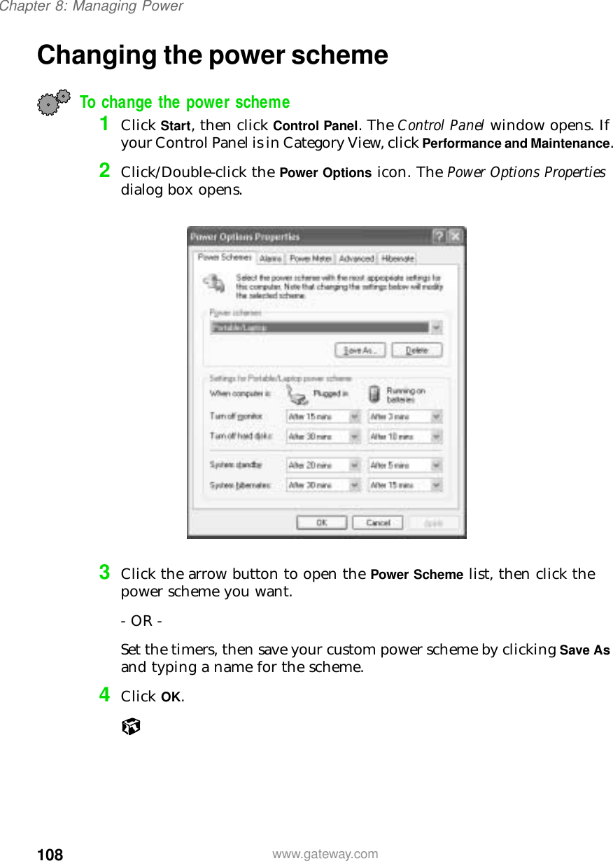 108Chapter 8: Managing Powerwww.gateway.comChanging the power schemeTo change the power scheme1Click Start, then click Control Panel. The Control Panel window opens. If your Control Panel is in Category View, click Performance and Maintenance.2Click/Double-click the Power Options icon. The Power Options Properties dialog box opens.3Click the arrow button to open the Power Scheme list, then click the power scheme you want.- OR -Set the timers, then save your custom power scheme by clicking Save As and typing a name for the scheme.4Click OK.