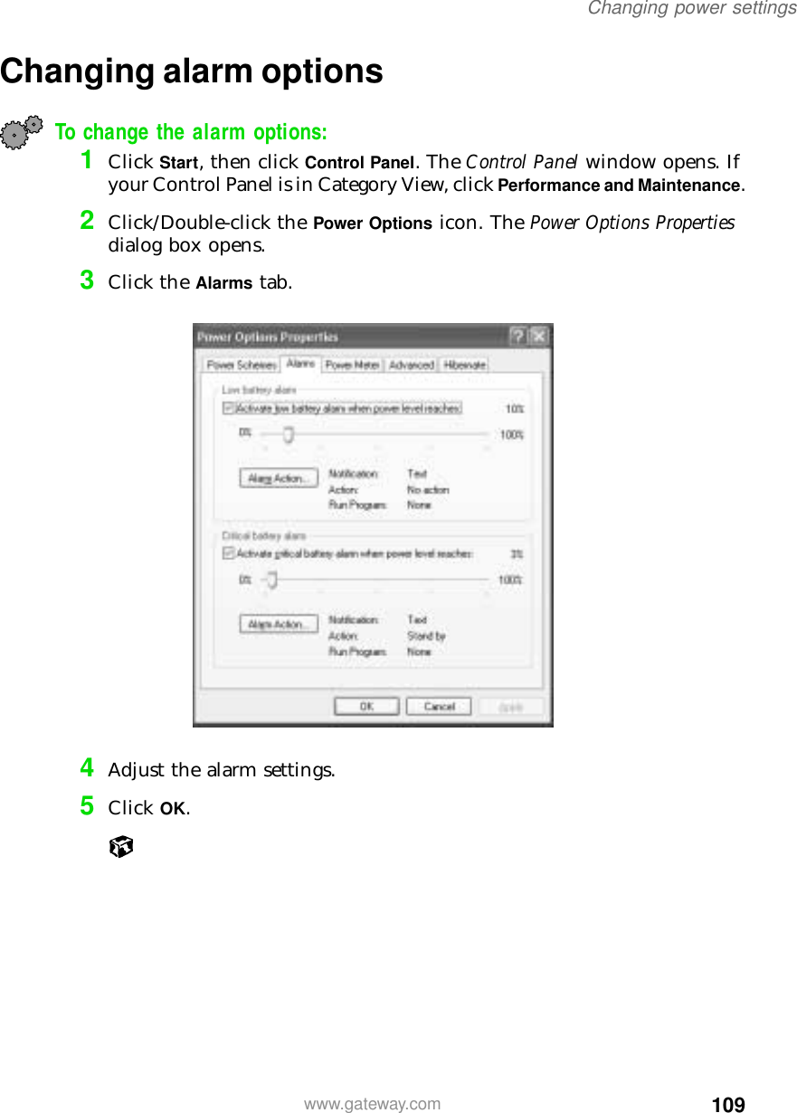 109Changing power settingswww.gateway.comChanging alarm optionsTo change the alarm options:1Click Start, then click Control Panel. The Control Panel window opens. If your Control Panel is in Category View, click Performance and Maintenance.2Click/Double-click the Power Options icon. The Power Options Properties dialog box opens.3Click the Alarms tab.4Adjust the alarm settings.5Click OK.