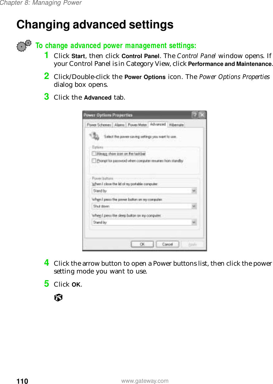 110Chapter 8: Managing Powerwww.gateway.comChanging advanced settingsTo change advanced power management settings:1Click Start, then click Control Panel. The Control Panel window opens. If your Control Panel is in Category View, click Performance and Maintenance.2Click/Double-click the Power Options icon. The Power Options Properties dialog box opens.3Click the Advanced tab.4Click the arrow button to open a Power buttons list, then click the power setting mode you want to use.5Click OK.