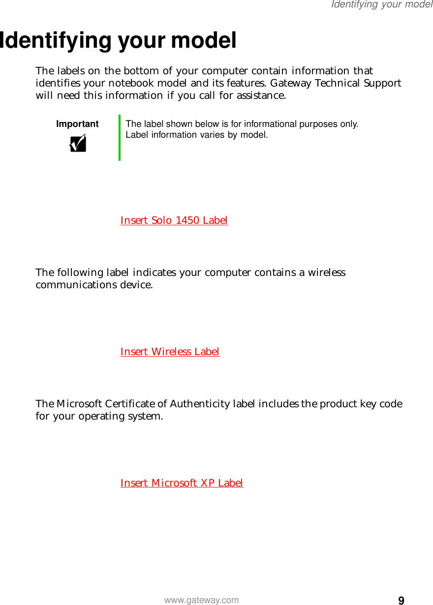 9Identifying your modelwww.gateway.comIdentifying your modelThe labels on the bottom of your computer contain information that identifies your notebook model and its features. Gateway Technical Support will need this information if you call for assistance.The following label indicates your computer contains a wireless communications device.The Microsoft Certificate of Authenticity label includes the product key code for your operating system.Important The label shown below is for informational purposes only. Label information varies by model.Insert Solo 1450 LabelInsert Wireless LabelInsert Microsoft XP Label