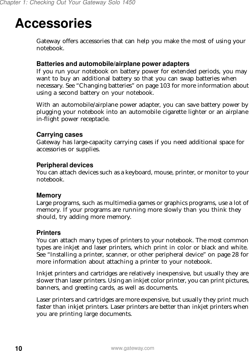 10Chapter 1: Checking Out Your Gateway Solo 1450www.gateway.comAccessories Gateway offers accessories that can help you make the most of using your notebook.Batteries and automobile/airplane power adaptersIf you run your notebook on battery power for extended periods, you may want to buy an additional battery so that you can swap batteries when necessary. See “Changing batteries” on page 103 for more information about using a second battery on your notebook.With an automobile/airplane power adapter, you can save battery power by plugging your notebook into an automobile cigarette lighter or an airplane in-flight power receptacle.Carrying casesGateway has large-capacity carrying cases if you need additional space for accessories or supplies.Peripheral devicesYou can attach devices such as a keyboard, mouse, printer, or monitor to your notebook.MemoryLarge programs, such as multimedia games or graphics programs, use a lot of memory. If your programs are running more slowly than you think they should, try adding more memory.PrintersYou can attach many types of printers to your notebook. The most common types are inkjet and laser printers, which print in color or black and white. See “Installing a printer, scanner, or other peripheral device” on page 28 for more information about attaching a printer to your notebook.Inkjet printers and cartridges are relatively inexpensive, but usually they are slower than laser printers. Using an inkjet color printer, you can print pictures, banners, and greeting cards, as well as documents.Laser printers and cartridges are more expensive, but usually they print much faster than inkjet printers. Laser printers are better than inkjet printers when you are printing large documents.