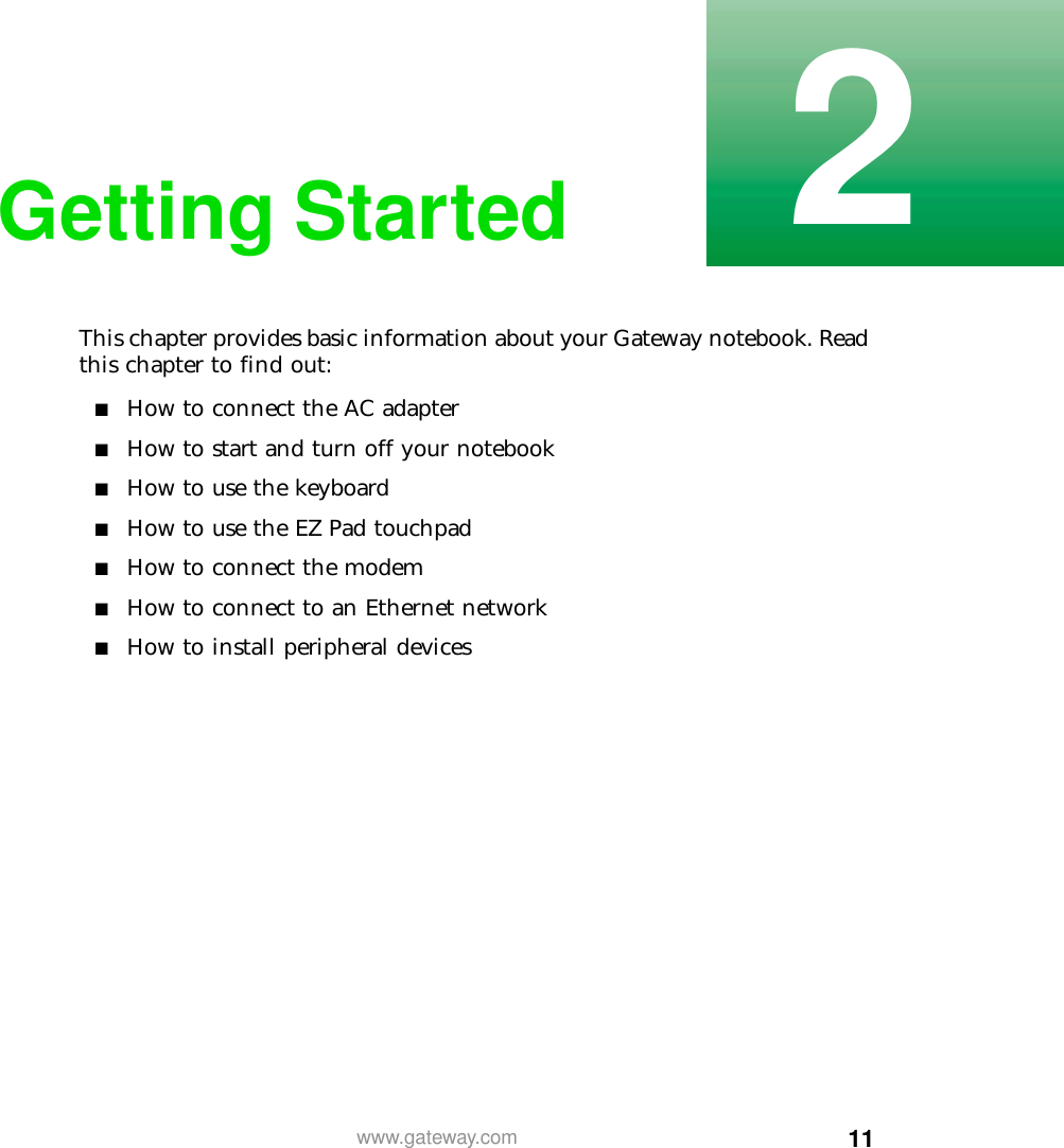 112www.gateway.comGetting StartedThis chapter provides basic information about your Gateway notebook. Read this chapter to find out:■How to connect the AC adapter■How to start and turn off your notebook■How to use the keyboard■How to use the EZ Pad touchpad■How to connect the modem■How to connect to an Ethernet network■How to install peripheral devices