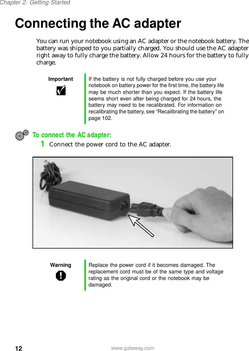 12Chapter 2: Getting Startedwww.gateway.comConnecting the AC adapterYou can run your notebook using an AC adapter or the notebook battery. The battery was shipped to you partially charged. You should use the AC adapter right away to fully charge the battery. Allow 24 hours for the battery to fully charge.To connect the AC adapter:1Connect the power cord to the AC adapter.Important If the battery is not fully charged before you use your notebook on battery power for the first time, the battery life may be much shorter than you expect. If the battery life seems short even after being charged for 24 hours, the battery may need to be recalibrated. For information on recalibrating the battery, see “Recalibrating the battery” on page 102.Warning Replace the power cord if it becomes damaged. The replacement cord must be of the same type and voltage rating as the original cord or the notebook may be damaged.