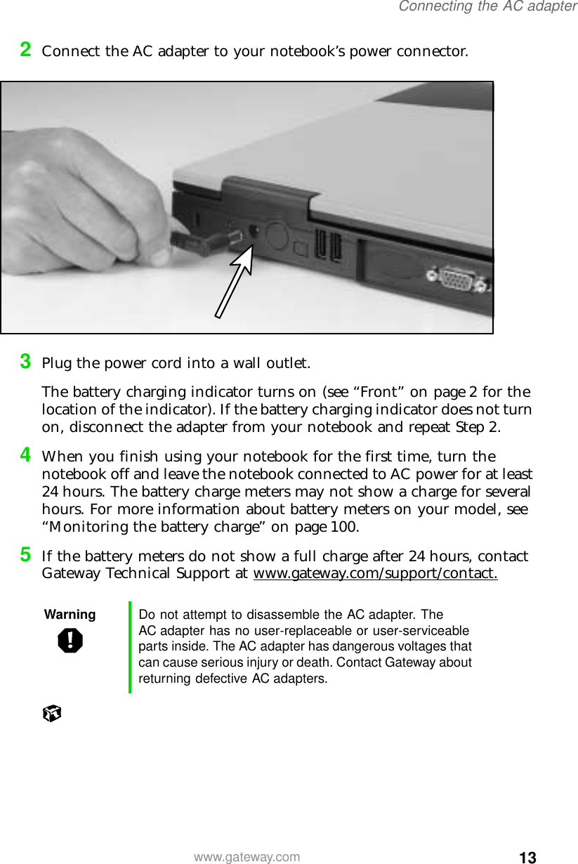 13Connecting the AC adapterwww.gateway.com2Connect the AC adapter to your notebook’s power connector.3Plug the power cord into a wall outlet.The battery charging indicator turns on (see “Front” on page 2 for the location of the indicator). If the battery charging indicator does not turn on, disconnect the adapter from your notebook and repeat Step 2.4When you finish using your notebook for the first time, turn the notebook off and leave the notebook connected to AC power for at least 24 hours. The battery charge meters may not show a charge for several hours. For more information about battery meters on your model, see “Monitoring the battery charge” on page 100.5If the battery meters do not show a full charge after 24 hours, contact Gateway Technical Support at www.gateway.com/support/contact.Warning Do not attempt to disassemble the AC adapter. The AC adapter has no user-replaceable or user-serviceable parts inside. The AC adapter has dangerous voltages that can cause serious injury or death. Contact Gateway about returning defective AC adapters.