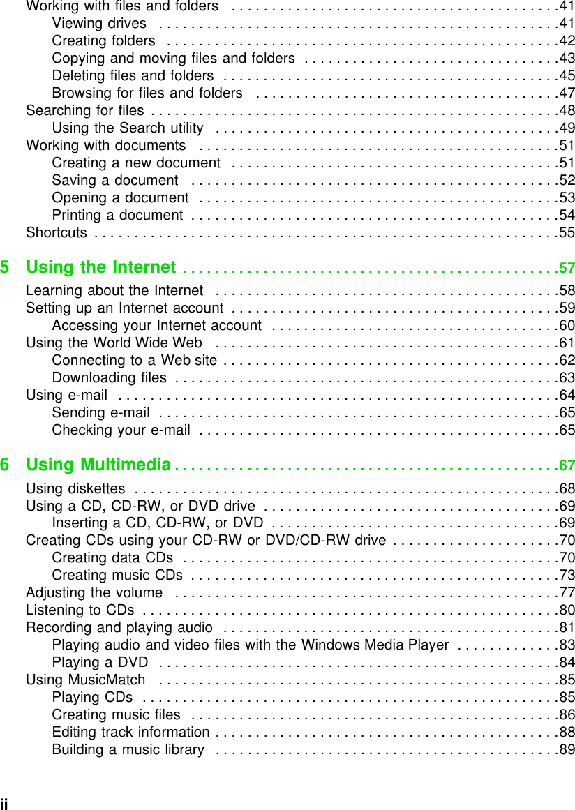 ii          Working with files and folders   . . . . . . . . . . . . . . . . . . . . . . . . . . . . . . . . . . . . . . . . .41Viewing drives   . . . . . . . . . . . . . . . . . . . . . . . . . . . . . . . . . . . . . . . . . . . . . . . . . .41Creating folders   . . . . . . . . . . . . . . . . . . . . . . . . . . . . . . . . . . . . . . . . . . . . . . . . .42Copying and moving files and folders  . . . . . . . . . . . . . . . . . . . . . . . . . . . . . . . .43Deleting files and folders  . . . . . . . . . . . . . . . . . . . . . . . . . . . . . . . . . . . . . . . . . .45Browsing for files and folders   . . . . . . . . . . . . . . . . . . . . . . . . . . . . . . . . . . . . . .47Searching for files  . . . . . . . . . . . . . . . . . . . . . . . . . . . . . . . . . . . . . . . . . . . . . . . . . . .48Using the Search utility   . . . . . . . . . . . . . . . . . . . . . . . . . . . . . . . . . . . . . . . . . . .49Working with documents   . . . . . . . . . . . . . . . . . . . . . . . . . . . . . . . . . . . . . . . . . . . . .51Creating a new document   . . . . . . . . . . . . . . . . . . . . . . . . . . . . . . . . . . . . . . . . .51Saving a document   . . . . . . . . . . . . . . . . . . . . . . . . . . . . . . . . . . . . . . . . . . . . . .52Opening a document  . . . . . . . . . . . . . . . . . . . . . . . . . . . . . . . . . . . . . . . . . . . . .53Printing a document  . . . . . . . . . . . . . . . . . . . . . . . . . . . . . . . . . . . . . . . . . . . . . .54Shortcuts  . . . . . . . . . . . . . . . . . . . . . . . . . . . . . . . . . . . . . . . . . . . . . . . . . . . . . . . . . .555 Using the Internet . . . . . . . . . . . . . . . . . . . . . . . . . . . . . . . . . . . . . . . . . . . . . . .57Learning about the Internet   . . . . . . . . . . . . . . . . . . . . . . . . . . . . . . . . . . . . . . . . . . .58Setting up an Internet account  . . . . . . . . . . . . . . . . . . . . . . . . . . . . . . . . . . . . . . . . .59Accessing your Internet account  . . . . . . . . . . . . . . . . . . . . . . . . . . . . . . . . . . . .60Using the World Wide Web   . . . . . . . . . . . . . . . . . . . . . . . . . . . . . . . . . . . . . . . . . . .61Connecting to a Web site . . . . . . . . . . . . . . . . . . . . . . . . . . . . . . . . . . . . . . . . . .62Downloading files  . . . . . . . . . . . . . . . . . . . . . . . . . . . . . . . . . . . . . . . . . . . . . . . .63Using e-mail   . . . . . . . . . . . . . . . . . . . . . . . . . . . . . . . . . . . . . . . . . . . . . . . . . . . . . . .64Sending e-mail  . . . . . . . . . . . . . . . . . . . . . . . . . . . . . . . . . . . . . . . . . . . . . . . . . .65Checking your e-mail  . . . . . . . . . . . . . . . . . . . . . . . . . . . . . . . . . . . . . . . . . . . . .656 Using Multimedia . . . . . . . . . . . . . . . . . . . . . . . . . . . . . . . . . . . . . . . . . . . . . . . .67Using diskettes  . . . . . . . . . . . . . . . . . . . . . . . . . . . . . . . . . . . . . . . . . . . . . . . . . . . . .68Using a CD, CD-RW, or DVD drive  . . . . . . . . . . . . . . . . . . . . . . . . . . . . . . . . . . . . .69Inserting a CD, CD-RW, or DVD  . . . . . . . . . . . . . . . . . . . . . . . . . . . . . . . . . . . .69Creating CDs using your CD-RW or DVD/CD-RW drive  . . . . . . . . . . . . . . . . . . . . .70Creating data CDs  . . . . . . . . . . . . . . . . . . . . . . . . . . . . . . . . . . . . . . . . . . . . . . .70Creating music CDs  . . . . . . . . . . . . . . . . . . . . . . . . . . . . . . . . . . . . . . . . . . . . . .73Adjusting the volume   . . . . . . . . . . . . . . . . . . . . . . . . . . . . . . . . . . . . . . . . . . . . . . . .77Listening to CDs  . . . . . . . . . . . . . . . . . . . . . . . . . . . . . . . . . . . . . . . . . . . . . . . . . . . .80Recording and playing audio  . . . . . . . . . . . . . . . . . . . . . . . . . . . . . . . . . . . . . . . . . .81Playing audio and video files with the Windows Media Player  . . . . . . . . . . . . .83Playing a DVD   . . . . . . . . . . . . . . . . . . . . . . . . . . . . . . . . . . . . . . . . . . . . . . . . . .84Using MusicMatch   . . . . . . . . . . . . . . . . . . . . . . . . . . . . . . . . . . . . . . . . . . . . . . . . . .85Playing CDs  . . . . . . . . . . . . . . . . . . . . . . . . . . . . . . . . . . . . . . . . . . . . . . . . . . . .85Creating music files   . . . . . . . . . . . . . . . . . . . . . . . . . . . . . . . . . . . . . . . . . . . . . .86Editing track information . . . . . . . . . . . . . . . . . . . . . . . . . . . . . . . . . . . . . . . . . . .88Building a music library   . . . . . . . . . . . . . . . . . . . . . . . . . . . . . . . . . . . . . . . . . . .89