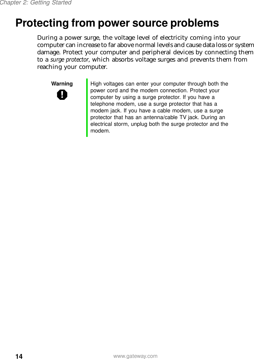 14Chapter 2: Getting Startedwww.gateway.comProtecting from power source problemsDuring a power surge, the voltage level of electricity coming into your computer can increase to far above normal levels and cause data loss or system damage. Protect your computer and peripheral devices by connecting them to a surge protector, which absorbs voltage surges and prevents them from reaching your computer.Warning High voltages can enter your computer through both the power cord and the modem connection. Protect your computer by using a surge protector. If you have a telephone modem, use a surge protector that has a modem jack. If you have a cable modem, use a surge protector that has an antenna/cable TV jack. During an electrical storm, unplug both the surge protector and the modem.