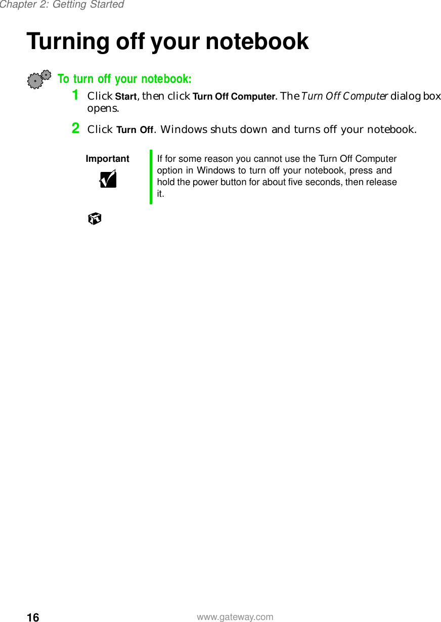 16Chapter 2: Getting Startedwww.gateway.comTurning off your notebookTo turn off your notebook:1Click Start, then click Turn Off Computer. The Turn Off Computer dialog box opens.2Click Turn Off. Windows shuts down and turns off your notebook.Important If for some reason you cannot use the Turn Off Computer option in Windows to turn off your notebook, press and hold the power button for about five seconds, then release it.