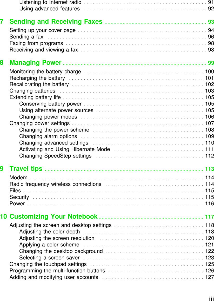           iiiListening to Internet radio  . . . . . . . . . . . . . . . . . . . . . . . . . . . . . . . . . . . . . . . . . 91Using advanced features   . . . . . . . . . . . . . . . . . . . . . . . . . . . . . . . . . . . . . . . . . 927 Sending and Receiving Faxes  . . . . . . . . . . . . . . . . . . . . . . . . . . . . . . . . . . 93Setting up your cover page  . . . . . . . . . . . . . . . . . . . . . . . . . . . . . . . . . . . . . . . . . . . 94Sending a fax   . . . . . . . . . . . . . . . . . . . . . . . . . . . . . . . . . . . . . . . . . . . . . . . . . . . . . 96Faxing from programs  . . . . . . . . . . . . . . . . . . . . . . . . . . . . . . . . . . . . . . . . . . . . . . . 98Receiving and viewing a fax  . . . . . . . . . . . . . . . . . . . . . . . . . . . . . . . . . . . . . . . . . . 988 Managing Power . . . . . . . . . . . . . . . . . . . . . . . . . . . . . . . . . . . . . . . . . . . . . . . . 99Monitoring the battery charge  . . . . . . . . . . . . . . . . . . . . . . . . . . . . . . . . . . . . . . . . 100Recharging the battery   . . . . . . . . . . . . . . . . . . . . . . . . . . . . . . . . . . . . . . . . . . . . . 101Recalibrating the battery  . . . . . . . . . . . . . . . . . . . . . . . . . . . . . . . . . . . . . . . . . . . . 102Changing batteries   . . . . . . . . . . . . . . . . . . . . . . . . . . . . . . . . . . . . . . . . . . . . . . . . 103Extending battery life . . . . . . . . . . . . . . . . . . . . . . . . . . . . . . . . . . . . . . . . . . . . . . . 105Conserving battery power  . . . . . . . . . . . . . . . . . . . . . . . . . . . . . . . . . . . . . . . . 105Using alternate power sources  . . . . . . . . . . . . . . . . . . . . . . . . . . . . . . . . . . . .  105Changing power modes   . . . . . . . . . . . . . . . . . . . . . . . . . . . . . . . . . . . . . . . . . 106Changing power settings . . . . . . . . . . . . . . . . . . . . . . . . . . . . . . . . . . . . . . . . . . . . 107Changing the power scheme   . . . . . . . . . . . . . . . . . . . . . . . . . . . . . . . . . . . . . 108Changing alarm options   . . . . . . . . . . . . . . . . . . . . . . . . . . . . . . . . . . . . . . . . . 109Changing advanced settings   . . . . . . . . . . . . . . . . . . . . . . . . . . . . . . . . . . . . . 110Activating and Using Hibernate Mode   . . . . . . . . . . . . . . . . . . . . . . . . . . . . . . 111Changing SpeedStep settings   . . . . . . . . . . . . . . . . . . . . . . . . . . . . . . . . . . . . 1129Travel tips . . . . . . . . . . . . . . . . . . . . . . . . . . . . . . . . . . . . . . . . . . . . . . . . . . . . . 113Modem  . . . . . . . . . . . . . . . . . . . . . . . . . . . . . . . . . . . . . . . . . . . . . . . . . . . . . . . . . . 114Radio frequency wireless connections   . . . . . . . . . . . . . . . . . . . . . . . . . . . . . . . . . 114Files  . . . . . . . . . . . . . . . . . . . . . . . . . . . . . . . . . . . . . . . . . . . . . . . . . . . . . . . . . . . . 115Security   . . . . . . . . . . . . . . . . . . . . . . . . . . . . . . . . . . . . . . . . . . . . . . . . . . . . . . . . . 115Power . . . . . . . . . . . . . . . . . . . . . . . . . . . . . . . . . . . . . . . . . . . . . . . . . . . . . . . . . . . 11610 Customizing Your Notebook . . . . . . . . . . . . . . . . . . . . . . . . . . . . . . . . . . . 117Adjusting the screen and desktop settings  . . . . . . . . . . . . . . . . . . . . . . . . . . . . . . 118Adjusting the color depth   . . . . . . . . . . . . . . . . . . . . . . . . . . . . . . . . . . . . . . . . 118Adjusting the screen resolution   . . . . . . . . . . . . . . . . . . . . . . . . . . . . . . . . . . . 120Applying a color scheme   . . . . . . . . . . . . . . . . . . . . . . . . . . . . . . . . . . . . . . . . 121Changing the desktop background  . . . . . . . . . . . . . . . . . . . . . . . . . . . . . . . . . 122Selecting a screen saver   . . . . . . . . . . . . . . . . . . . . . . . . . . . . . . . . . . . . . . . . 123Changing the touchpad settings  . . . . . . . . . . . . . . . . . . . . . . . . . . . . . . . . . . . . . . 125Programming the multi-function buttons  . . . . . . . . . . . . . . . . . . . . . . . . . . . . . . . . 126Adding and modifying user accounts   . . . . . . . . . . . . . . . . . . . . . . . . . . . . . . . . . . 127