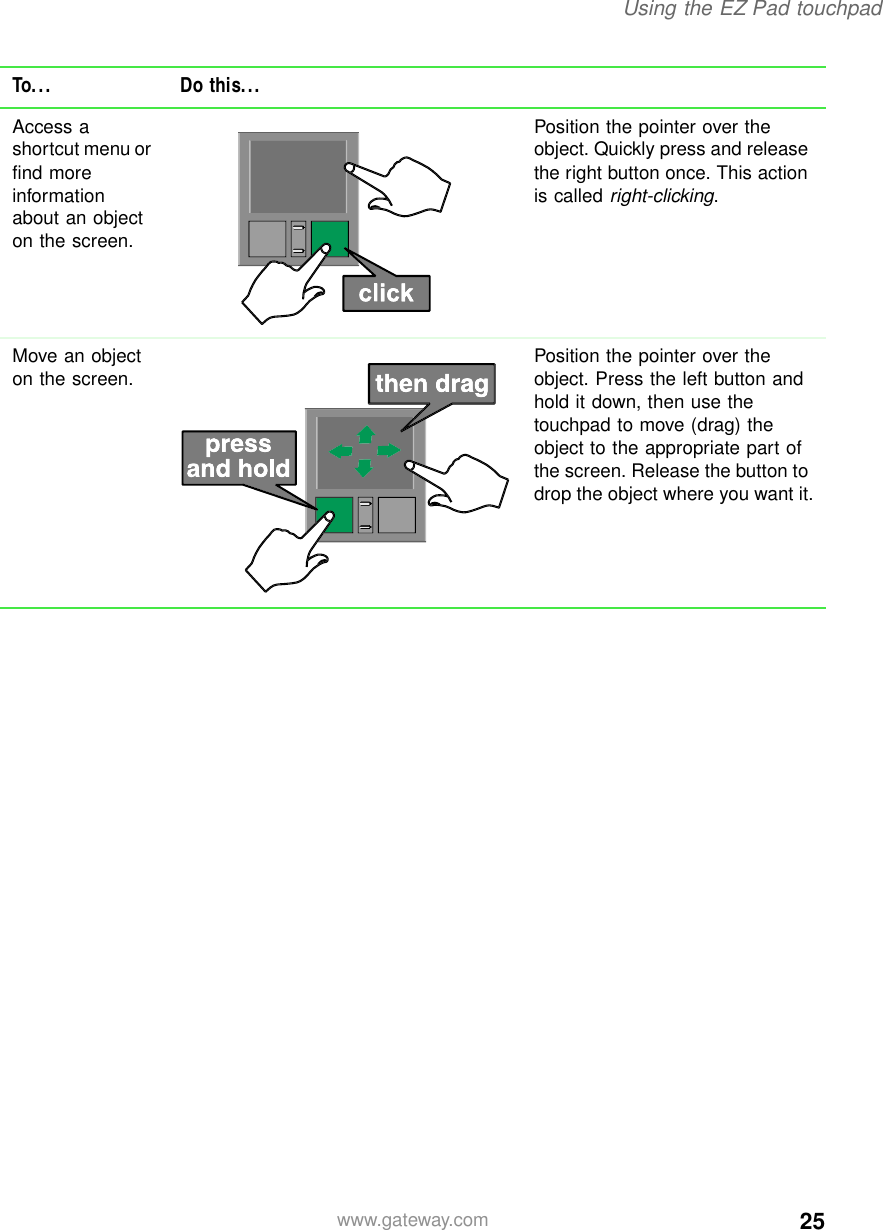 25Using the EZ Pad touchpadwww.gateway.comAccess a shortcut menu or find more information about an object on the screen.Position the pointer over the object. Quickly press and release the right button once. This action is called right-clicking.Move an object on the screen. Position the pointer over the object. Press the left button and hold it down, then use the touchpad to move (drag) the object to the appropriate part of the screen. Release the button to drop the object where you want it.To... Do this...