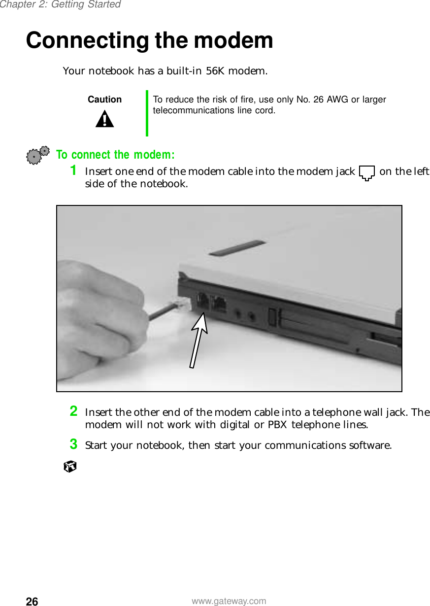 26Chapter 2: Getting Startedwww.gateway.comConnecting the modemYour notebook has a built-in 56K modem.To connect the modem:1Insert one end of the modem cable into the modem jack on the left side of the notebook.2Insert the other end of the modem cable into a telephone wall jack. The modem will not work with digital or PBX telephone lines.3Start your notebook, then start your communications software.Caution To reduce the risk of fire, use only No. 26 AWG or larger telecommunications line cord.