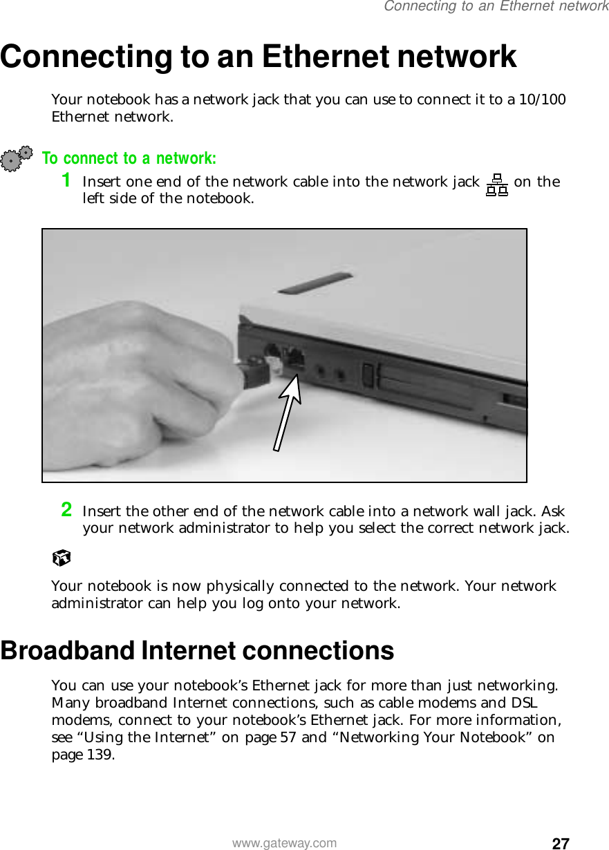 27Connecting to an Ethernet networkwww.gateway.comConnecting to an Ethernet networkYour notebook has a network jack that you can use to connect it to a 10/100 Ethernet network.To connect to a network:1Insert one end of the network cable into the network jack on the left side of the notebook.2Insert the other end of the network cable into a network wall jack. Ask your network administrator to help you select the correct network jack.Your notebook is now physically connected to the network. Your network administrator can help you log onto your network.Broadband Internet connectionsYou can use your notebook’s Ethernet jack for more than just networking. Many broadband Internet connections, such as cable modems and DSL modems, connect to your notebook’s Ethernet jack. For more information, see “Using the Internet” on page 57 and “Networking Your Notebook” on page 139.