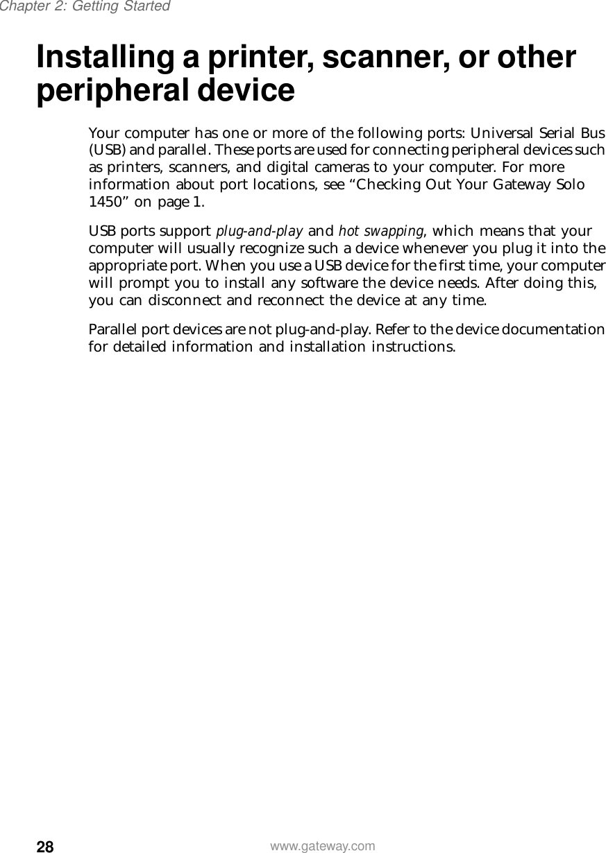 28Chapter 2: Getting Startedwww.gateway.comInstalling a printer, scanner, or other peripheral deviceYour computer has one or more of the following ports: Universal Serial Bus (USB) and parallel. These ports are used for connecting peripheral devices such as printers, scanners, and digital cameras to your computer. For more information about port locations, see “Checking Out Your Gateway Solo 1450” on page 1.USB ports support plug-and-play and hot swapping, which means that your computer will usually recognize such a device whenever you plug it into the appropriate port. When you use a USB device for the first time, your computer will prompt you to install any software the device needs. After doing this, you can disconnect and reconnect the device at any time.Parallel port devices are not plug-and-play. Refer to the device documentation for detailed information and installation instructions.