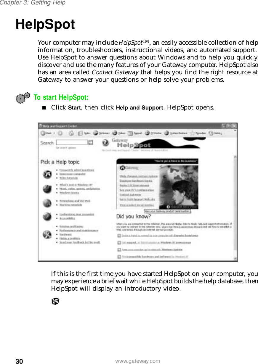 30Chapter 3: Getting Helpwww.gateway.comHelpSpotYour computer may include HelpSpot, an easily accessible collection of help information, troubleshooters, instructional videos, and automated support. Use HelpSpot to answer questions about Windows and to help you quickly discover and use the many features of your Gateway computer. HelpSpot also has an area called Contact Gateway that helps you find the right resource at Gateway to answer your questions or help solve your problems.To start HelpSpot:■Click Start, then click Help and Support. HelpSpot opens.If this is the first time you have started HelpSpot on your computer, you may experience a brief wait while HelpSpot builds the help database, then HelpSpot will display an introductory video.