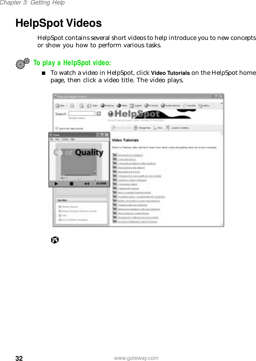 32Chapter 3: Getting Helpwww.gateway.comHelpSpot VideosHelpSpot contains several short videos to help introduce you to new concepts or show you how to perform various tasks.To play a HelpSpot video:■To watch a video in HelpSpot, click Video Tutorials on the HelpSpot home page, then click a video title. The video plays.