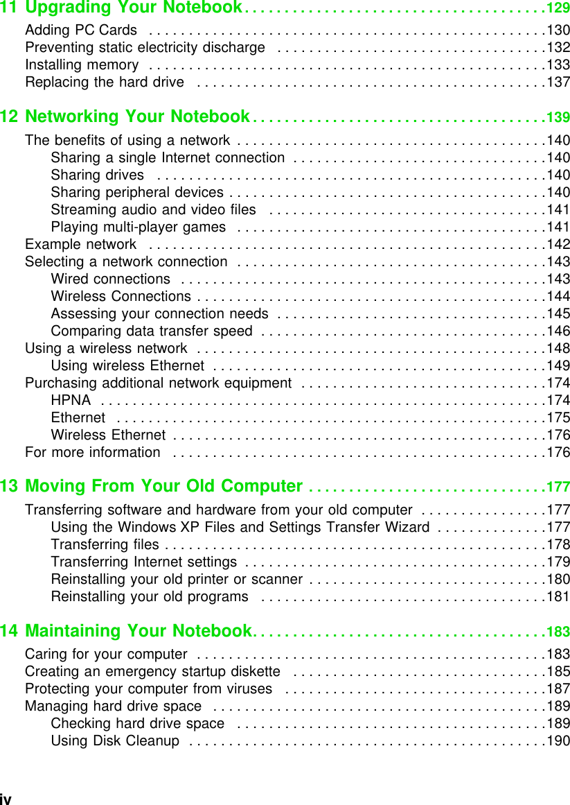 iv          11 Upgrading Your Notebook. . . . . . . . . . . . . . . . . . . . . . . . . . . . . . . . . . . . . .129Adding PC Cards   . . . . . . . . . . . . . . . . . . . . . . . . . . . . . . . . . . . . . . . . . . . . . . . . . .130Preventing static electricity discharge   . . . . . . . . . . . . . . . . . . . . . . . . . . . . . . . . . .132Installing memory  . . . . . . . . . . . . . . . . . . . . . . . . . . . . . . . . . . . . . . . . . . . . . . . . . .133Replacing the hard drive   . . . . . . . . . . . . . . . . . . . . . . . . . . . . . . . . . . . . . . . . . . . .13712 Networking Your Notebook. . . . . . . . . . . . . . . . . . . . . . . . . . . . . . . . . . . . .139The benefits of using a network  . . . . . . . . . . . . . . . . . . . . . . . . . . . . . . . . . . . . . . .140Sharing a single Internet connection  . . . . . . . . . . . . . . . . . . . . . . . . . . . . . . . .140Sharing drives   . . . . . . . . . . . . . . . . . . . . . . . . . . . . . . . . . . . . . . . . . . . . . . . . .140Sharing peripheral devices . . . . . . . . . . . . . . . . . . . . . . . . . . . . . . . . . . . . . . . .140Streaming audio and video files   . . . . . . . . . . . . . . . . . . . . . . . . . . . . . . . . . . .141Playing multi-player games   . . . . . . . . . . . . . . . . . . . . . . . . . . . . . . . . . . . . . . .141Example network   . . . . . . . . . . . . . . . . . . . . . . . . . . . . . . . . . . . . . . . . . . . . . . . . . .142Selecting a network connection  . . . . . . . . . . . . . . . . . . . . . . . . . . . . . . . . . . . . . . .143Wired connections   . . . . . . . . . . . . . . . . . . . . . . . . . . . . . . . . . . . . . . . . . . . . . .143Wireless Connections . . . . . . . . . . . . . . . . . . . . . . . . . . . . . . . . . . . . . . . . . . . .144Assessing your connection needs  . . . . . . . . . . . . . . . . . . . . . . . . . . . . . . . . . .145Comparing data transfer speed  . . . . . . . . . . . . . . . . . . . . . . . . . . . . . . . . . . . .146Using a wireless network  . . . . . . . . . . . . . . . . . . . . . . . . . . . . . . . . . . . . . . . . . . . .148Using wireless Ethernet  . . . . . . . . . . . . . . . . . . . . . . . . . . . . . . . . . . . . . . . . . .149Purchasing additional network equipment  . . . . . . . . . . . . . . . . . . . . . . . . . . . . . . .174HPNA  . . . . . . . . . . . . . . . . . . . . . . . . . . . . . . . . . . . . . . . . . . . . . . . . . . . . . . . .174Ethernet   . . . . . . . . . . . . . . . . . . . . . . . . . . . . . . . . . . . . . . . . . . . . . . . . . . . . . .175Wireless Ethernet  . . . . . . . . . . . . . . . . . . . . . . . . . . . . . . . . . . . . . . . . . . . . . . .176For more information   . . . . . . . . . . . . . . . . . . . . . . . . . . . . . . . . . . . . . . . . . . . . . . .17613 Moving From Your Old Computer . . . . . . . . . . . . . . . . . . . . . . . . . . . . . .177Transferring software and hardware from your old computer  . . . . . . . . . . . . . . . .177Using the Windows XP Files and Settings Transfer Wizard  . . . . . . . . . . . . . .177Transferring files . . . . . . . . . . . . . . . . . . . . . . . . . . . . . . . . . . . . . . . . . . . . . . . .178Transferring Internet settings  . . . . . . . . . . . . . . . . . . . . . . . . . . . . . . . . . . . . . .179Reinstalling your old printer or scanner  . . . . . . . . . . . . . . . . . . . . . . . . . . . . . .180Reinstalling your old programs   . . . . . . . . . . . . . . . . . . . . . . . . . . . . . . . . . . . .18114 Maintaining Your Notebook. . . . . . . . . . . . . . . . . . . . . . . . . . . . . . . . . . . . .183Caring for your computer  . . . . . . . . . . . . . . . . . . . . . . . . . . . . . . . . . . . . . . . . . . . .183Creating an emergency startup diskette   . . . . . . . . . . . . . . . . . . . . . . . . . . . . . . . .185Protecting your computer from viruses   . . . . . . . . . . . . . . . . . . . . . . . . . . . . . . . . .187Managing hard drive space   . . . . . . . . . . . . . . . . . . . . . . . . . . . . . . . . . . . . . . . . . .189Checking hard drive space   . . . . . . . . . . . . . . . . . . . . . . . . . . . . . . . . . . . . . . .189Using Disk Cleanup  . . . . . . . . . . . . . . . . . . . . . . . . . . . . . . . . . . . . . . . . . . . . .190