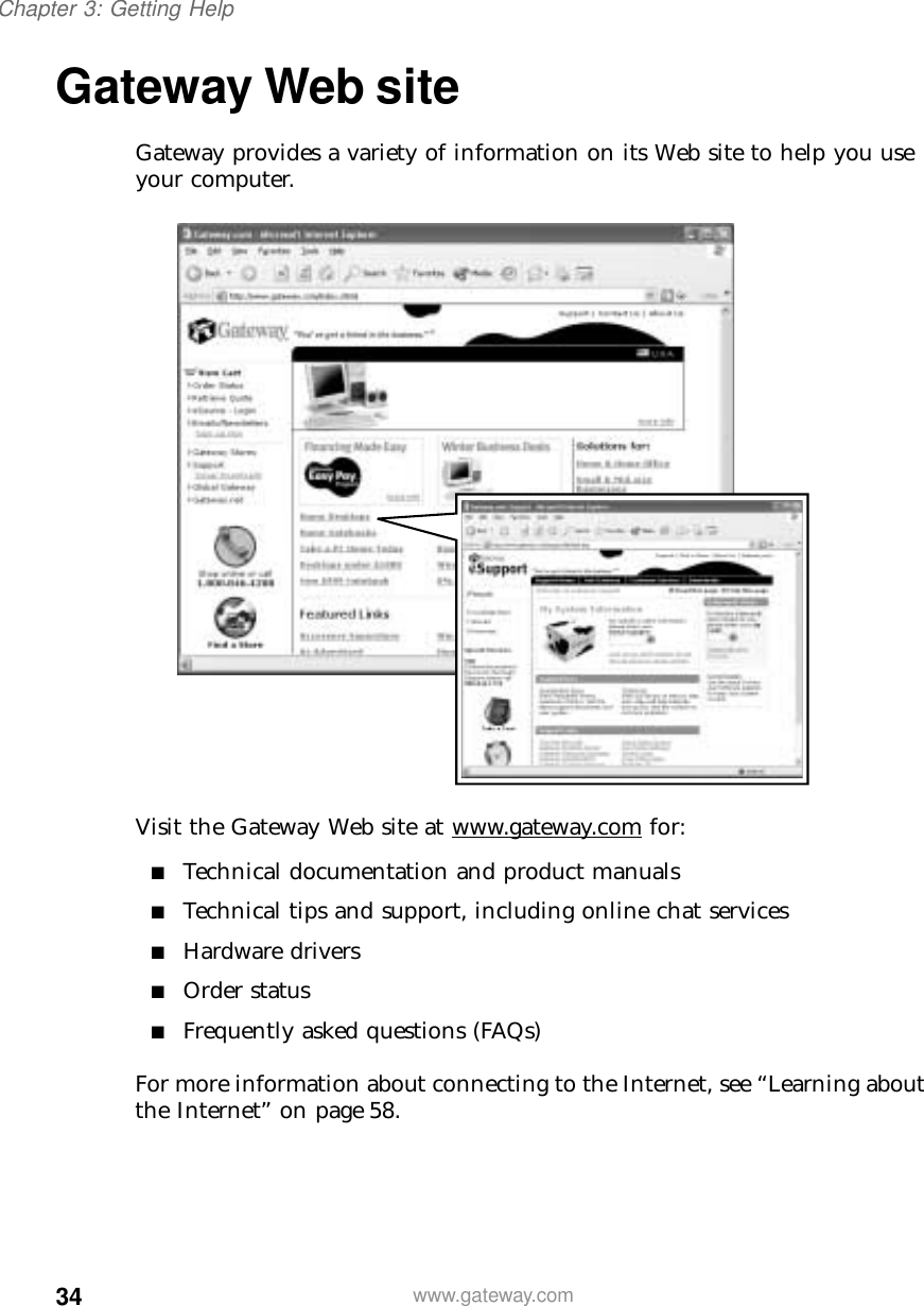 34Chapter 3: Getting Helpwww.gateway.comGateway Web siteGateway provides a variety of information on its Web site to help you use your computer.Visit the Gateway Web site at www.gateway.com for:■Technical documentation and product manuals■Technical tips and support, including online chat services■Hardware drivers■Order status■Frequently asked questions (FAQs)For more information about connecting to the Internet, see “Learning about the Internet” on page 58.