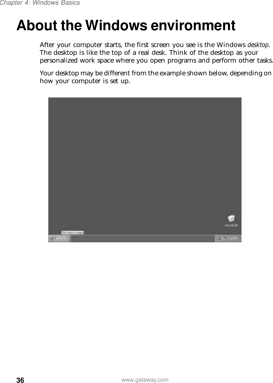 36Chapter 4: Windows Basicswww.gateway.comAbout the Windows environmentAfter your computer starts, the first screen you see is the Windows desktop. The desktop is like the top of a real desk. Think of the desktop as your personalized work space where you open programs and perform other tasks.Your desktop may be different from the example shown below, depending on how your computer is set up.