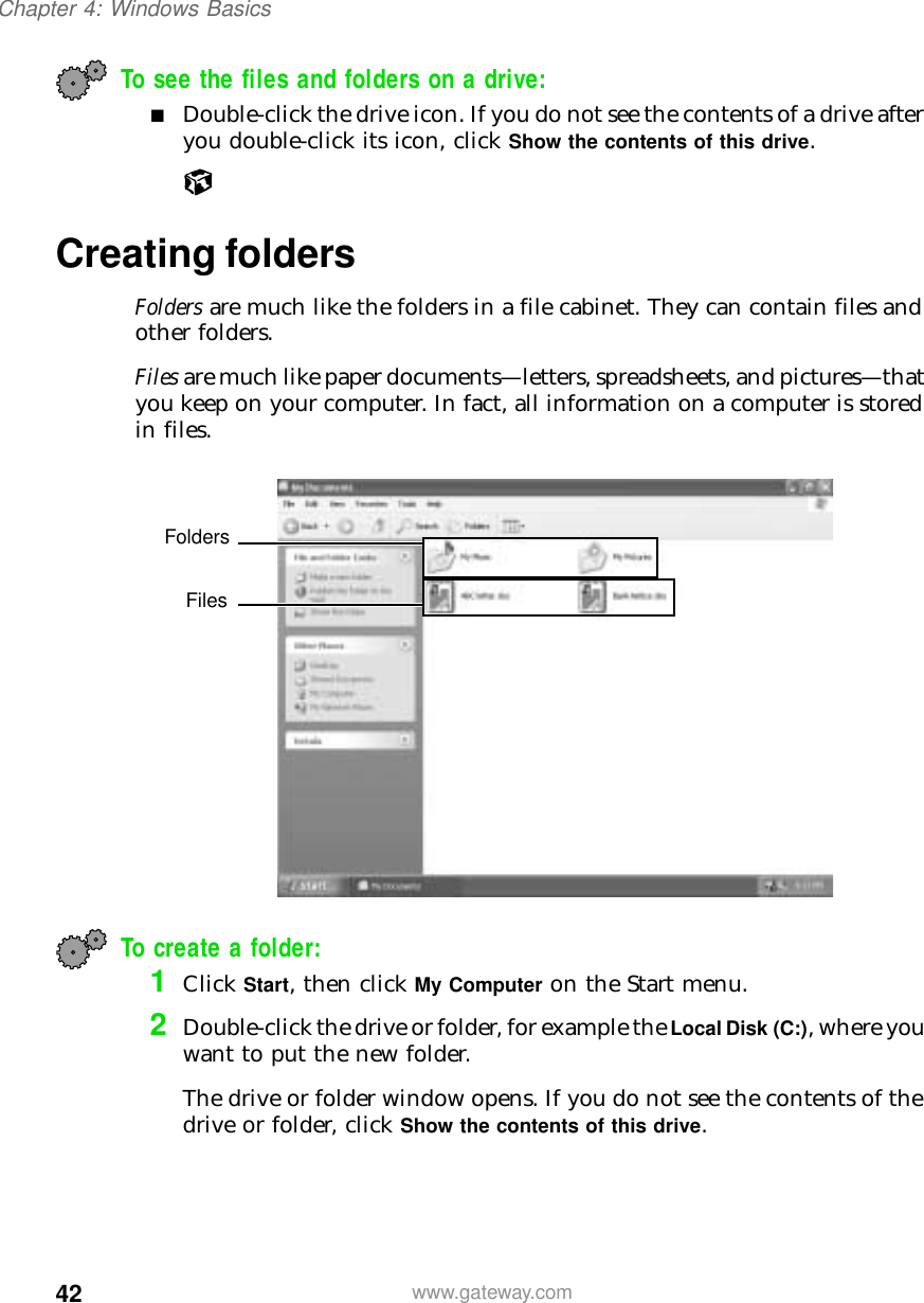 42Chapter 4: Windows Basicswww.gateway.comTo see the files and folders on a drive:■Double-click the drive icon. If you do not see the contents of a drive after you double-click its icon, click Show the contents of this drive.Creating foldersFolders are much like the folders in a file cabinet. They can contain files and other folders.Files are much like paper documents—letters, spreadsheets, and pictures—that you keep on your computer. In fact, all information on a computer is stored in files.To create a folder:1Click Start, then click My Computer on the Start menu.2Double-click the drive or folder, for example the Local Disk (C:), where you want to put the new folder.The drive or folder window opens. If you do not see the contents of the drive or folder, click Show the contents of this drive.FoldersFiles