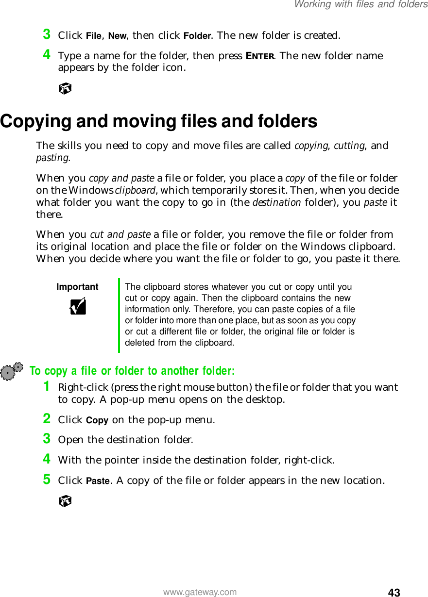 43Working with files and folderswww.gateway.com3Click File, New, then click Folder. The new folder is created.4Type a name for the folder, then press ENTER. The new folder name appears by the folder icon.Copying and moving files and foldersThe skills you need to copy and move files are called copying, cutting, and pasting.When you copy and paste a file or folder, you place a copy of the file or folder on the Windows clipboard, which temporarily stores it. Then, when you decide what folder you want the copy to go in (the destination folder), you paste it there.When you cut and paste a file or folder, you remove the file or folder from its original location and place the file or folder on the Windows clipboard. When you decide where you want the file or folder to go, you paste it there.To copy a file or folder to another folder:1Right-click (press the right mouse button) the file or folder that you want to copy. A pop-up menu opens on the desktop.2Click Copy on the pop-up menu.3Open the destination folder.4With the pointer inside the destination folder, right-click.5Click Paste. A copy of the file or folder appears in the new location.Important The clipboard stores whatever you cut or copy until you cut or copy again. Then the clipboard contains the new information only. Therefore, you can paste copies of a file or folder into more than one place, but as soon as you copy or cut a different file or folder, the original file or folder is deleted from the clipboard.