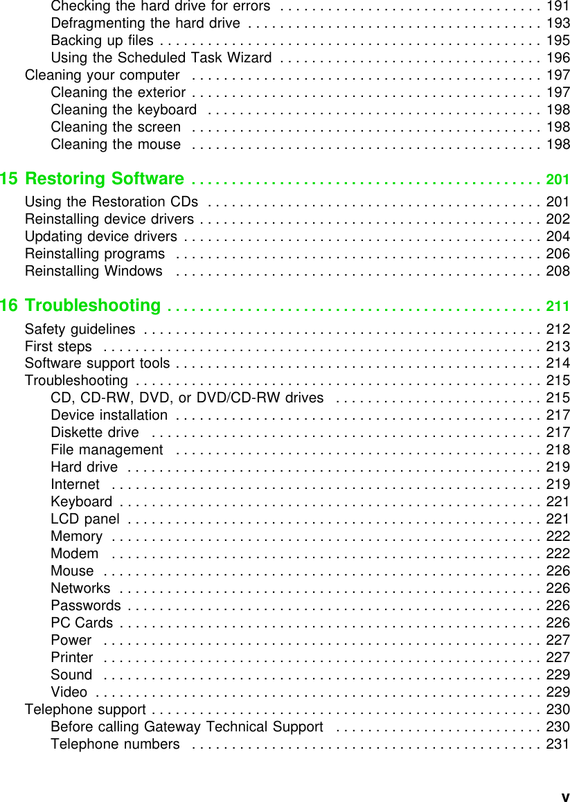          vChecking the hard drive for errors  . . . . . . . . . . . . . . . . . . . . . . . . . . . . . . . . . 191Defragmenting the hard drive  . . . . . . . . . . . . . . . . . . . . . . . . . . . . . . . . . . . . . 193Backing up files . . . . . . . . . . . . . . . . . . . . . . . . . . . . . . . . . . . . . . . . . . . . . . . . 195Using the Scheduled Task Wizard  . . . . . . . . . . . . . . . . . . . . . . . . . . . . . . . . . 196Cleaning your computer   . . . . . . . . . . . . . . . . . . . . . . . . . . . . . . . . . . . . . . . . . . . . 197Cleaning the exterior . . . . . . . . . . . . . . . . . . . . . . . . . . . . . . . . . . . . . . . . . . . . 197Cleaning the keyboard   . . . . . . . . . . . . . . . . . . . . . . . . . . . . . . . . . . . . . . . . . . 198Cleaning the screen   . . . . . . . . . . . . . . . . . . . . . . . . . . . . . . . . . . . . . . . . . . . . 198Cleaning the mouse   . . . . . . . . . . . . . . . . . . . . . . . . . . . . . . . . . . . . . . . . . . . . 19815 Restoring Software  . . . . . . . . . . . . . . . . . . . . . . . . . . . . . . . . . . . . . . . . . . . . 201Using the Restoration CDs  . . . . . . . . . . . . . . . . . . . . . . . . . . . . . . . . . . . . . . . . . . 201Reinstalling device drivers . . . . . . . . . . . . . . . . . . . . . . . . . . . . . . . . . . . . . . . . . . . 202Updating device drivers  . . . . . . . . . . . . . . . . . . . . . . . . . . . . . . . . . . . . . . . . . . . . . 204Reinstalling programs   . . . . . . . . . . . . . . . . . . . . . . . . . . . . . . . . . . . . . . . . . . . . . . 206Reinstalling Windows   . . . . . . . . . . . . . . . . . . . . . . . . . . . . . . . . . . . . . . . . . . . . . . 20816 Troubleshooting . . . . . . . . . . . . . . . . . . . . . . . . . . . . . . . . . . . . . . . . . . . . . . . 211Safety guidelines  . . . . . . . . . . . . . . . . . . . . . . . . . . . . . . . . . . . . . . . . . . . . . . . . . . 212First steps   . . . . . . . . . . . . . . . . . . . . . . . . . . . . . . . . . . . . . . . . . . . . . . . . . . . . . . . 213Software support tools . . . . . . . . . . . . . . . . . . . . . . . . . . . . . . . . . . . . . . . . . . . . . . 214Troubleshooting  . . . . . . . . . . . . . . . . . . . . . . . . . . . . . . . . . . . . . . . . . . . . . . . . . . . 215CD, CD-RW, DVD, or DVD/CD-RW drives   . . . . . . . . . . . . . . . . . . . . . . . . . . 215Device installation  . . . . . . . . . . . . . . . . . . . . . . . . . . . . . . . . . . . . . . . . . . . . . . 217Diskette drive   . . . . . . . . . . . . . . . . . . . . . . . . . . . . . . . . . . . . . . . . . . . . . . . . . 217File management   . . . . . . . . . . . . . . . . . . . . . . . . . . . . . . . . . . . . . . . . . . . . . . 218Hard drive  . . . . . . . . . . . . . . . . . . . . . . . . . . . . . . . . . . . . . . . . . . . . . . . . . . . .  219Internet   . . . . . . . . . . . . . . . . . . . . . . . . . . . . . . . . . . . . . . . . . . . . . . . . . . . . . . 219Keyboard  . . . . . . . . . . . . . . . . . . . . . . . . . . . . . . . . . . . . . . . . . . . . . . . . . . . . . 221LCD panel  . . . . . . . . . . . . . . . . . . . . . . . . . . . . . . . . . . . . . . . . . . . . . . . . . . . . 221Memory  . . . . . . . . . . . . . . . . . . . . . . . . . . . . . . . . . . . . . . . . . . . . . . . . . . . . . . 222Modem   . . . . . . . . . . . . . . . . . . . . . . . . . . . . . . . . . . . . . . . . . . . . . . . . . . . . . . 222Mouse  . . . . . . . . . . . . . . . . . . . . . . . . . . . . . . . . . . . . . . . . . . . . . . . . . . . . . . . 226Networks  . . . . . . . . . . . . . . . . . . . . . . . . . . . . . . . . . . . . . . . . . . . . . . . . . . . . . 226Passwords  . . . . . . . . . . . . . . . . . . . . . . . . . . . . . . . . . . . . . . . . . . . . . . . . . . . . 226PC Cards . . . . . . . . . . . . . . . . . . . . . . . . . . . . . . . . . . . . . . . . . . . . . . . . . . . . . 226Power   . . . . . . . . . . . . . . . . . . . . . . . . . . . . . . . . . . . . . . . . . . . . . . . . . . . . . . . 227Printer   . . . . . . . . . . . . . . . . . . . . . . . . . . . . . . . . . . . . . . . . . . . . . . . . . . . . . . . 227Sound   . . . . . . . . . . . . . . . . . . . . . . . . . . . . . . . . . . . . . . . . . . . . . . . . . . . . . . . 229Video  . . . . . . . . . . . . . . . . . . . . . . . . . . . . . . . . . . . . . . . . . . . . . . . . . . . . . . . . 229Telephone support . . . . . . . . . . . . . . . . . . . . . . . . . . . . . . . . . . . . . . . . . . . . . . . . . 230Before calling Gateway Technical Support   . . . . . . . . . . . . . . . . . . . . . . . . . . 230Telephone numbers   . . . . . . . . . . . . . . . . . . . . . . . . . . . . . . . . . . . . . . . . . . . . 231