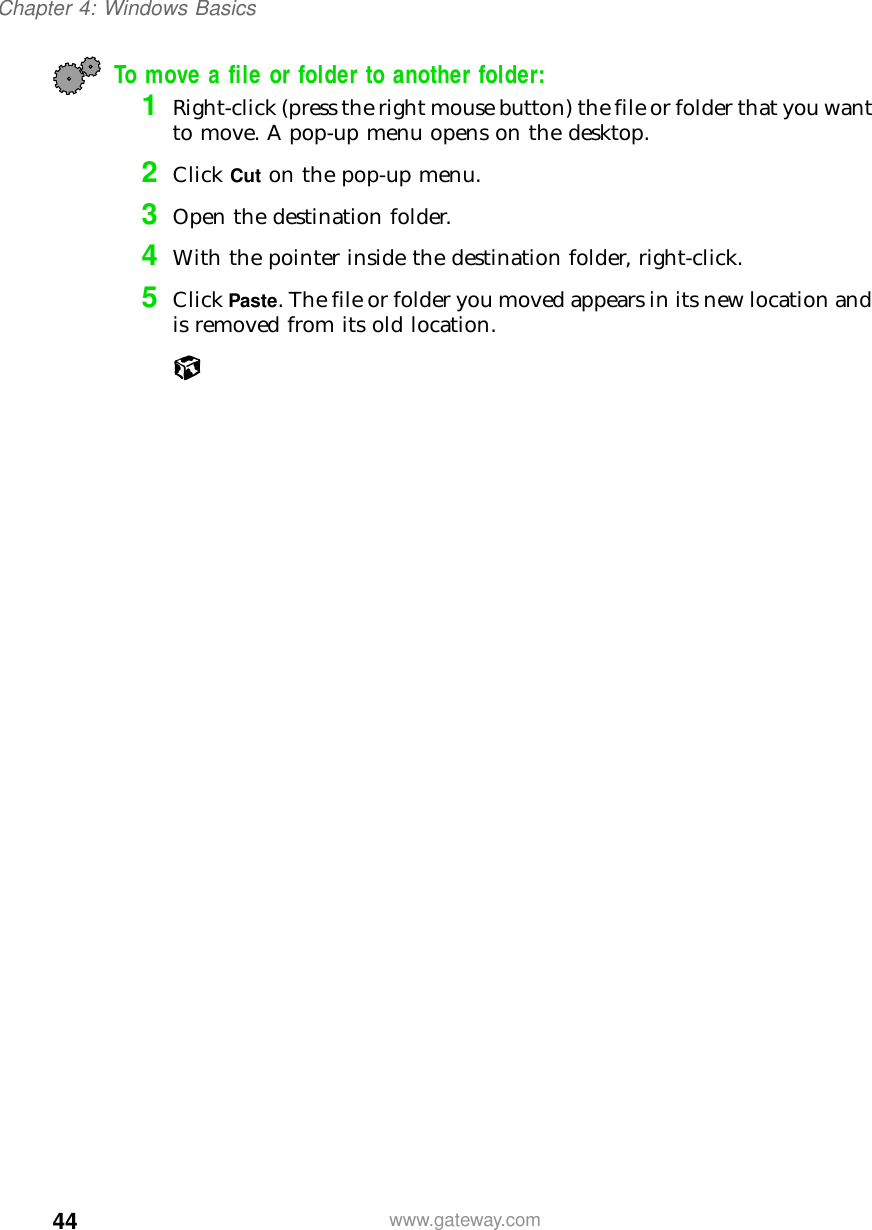 44Chapter 4: Windows Basicswww.gateway.comTo move a file or folder to another folder:1Right-click (press the right mouse button) the file or folder that you want to move. A pop-up menu opens on the desktop.2Click Cut on the pop-up menu.3Open the destination folder.4With the pointer inside the destination folder, right-click.5Click Paste. The file or folder you moved appears in its new location and is removed from its old location.