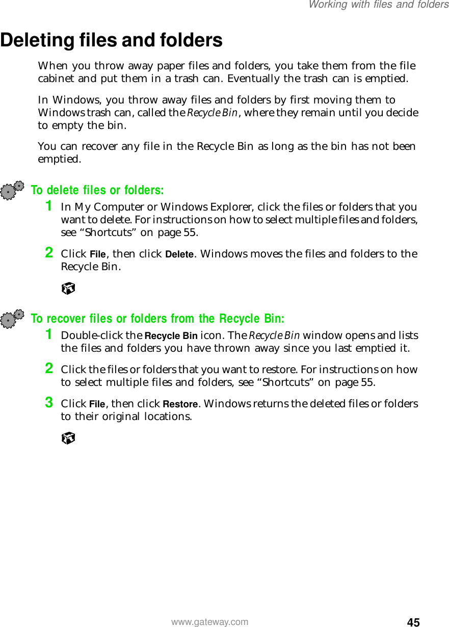 45Working with files and folderswww.gateway.comDeleting files and foldersWhen you throw away paper files and folders, you take them from the file cabinet and put them in a trash can. Eventually the trash can is emptied.In Windows, you throw away files and folders by first moving them to Windows trash can, called the Recycle Bin, where they remain until you decide to empty the bin.You can recover any file in the Recycle Bin as long as the bin has not been emptied.To delete files or folders:1In My Computer or Windows Explorer, click the files or folders that you want to delete. For instructions on how to select multiple files and folders, see “Shortcuts” on page 55.2Click File, then click Delete. Windows moves the files and folders to the Recycle Bin.To recover files or folders from the Recycle Bin:1Double-click the Recycle Bin icon. The Recycle Bin window opens and lists the files and folders you have thrown away since you last emptied it.2Click the files or folders that you want to restore. For instructions on how to select multiple files and folders, see “Shortcuts” on page 55.3Click File, then click Restore. Windows returns the deleted files or folders to their original locations.