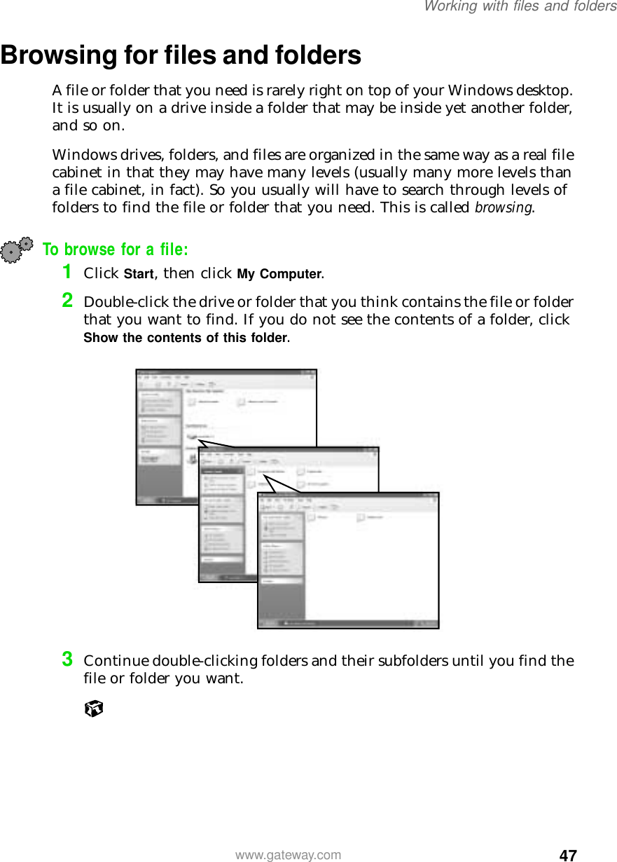 47Working with files and folderswww.gateway.comBrowsing for files and foldersA file or folder that you need is rarely right on top of your Windows desktop. It is usually on a drive inside a folder that may be inside yet another folder, and so on.Windows drives, folders, and files are organized in the same way as a real file cabinet in that they may have many levels (usually many more levels than a file cabinet, in fact). So you usually will have to search through levels of folders to find the file or folder that you need. This is called browsing.To browse for a file:1Click Start, then click My Computer.2Double-click the drive or folder that you think contains the file or folder that you want to find. If you do not see the contents of a folder, click Show the contents of this folder.3Continue double-clicking folders and their subfolders until you find the file or folder you want.