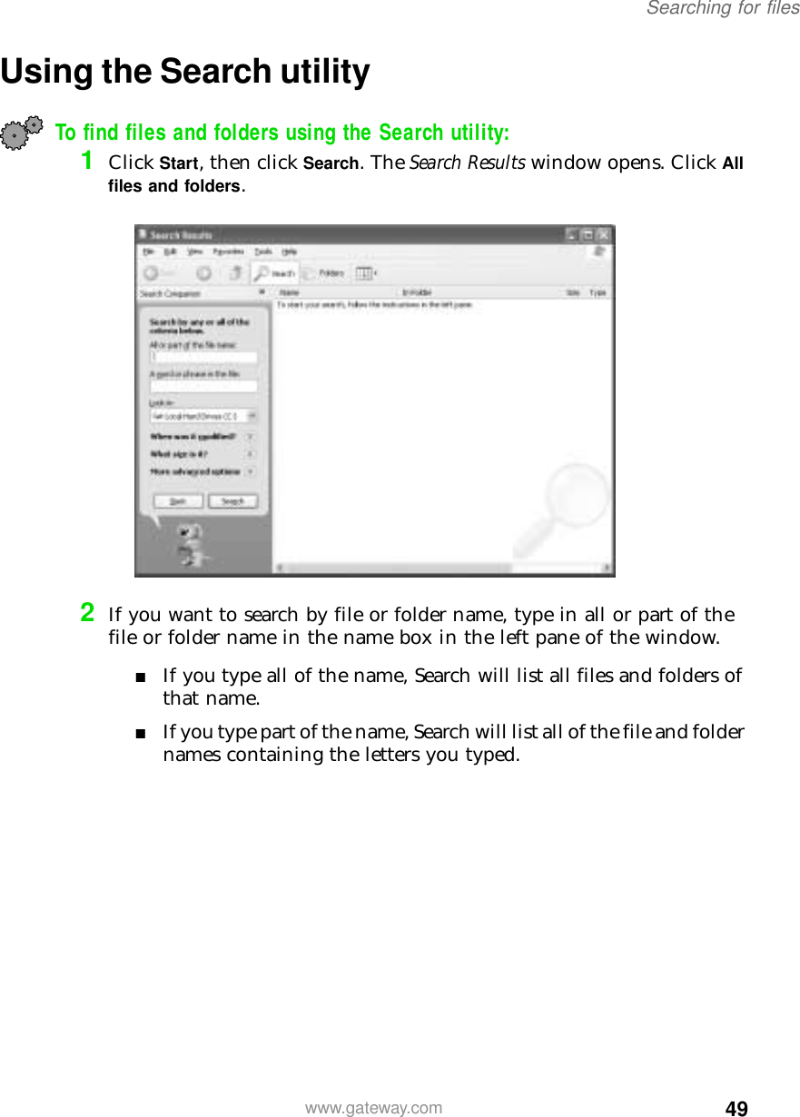 49Searching for fileswww.gateway.comUsing the Search utilityTo find files and folders using the Search utility:1Click Start, then click Search. The Search Results window opens. Click All files and folders.2If you want to search by file or folder name, type in all or part of the file or folder name in the name box in the left pane of the window.■If you type all of the name, Search will list all files and folders of that name.■If you type part of the name, Search will list all of the file and folder names containing the letters you typed.