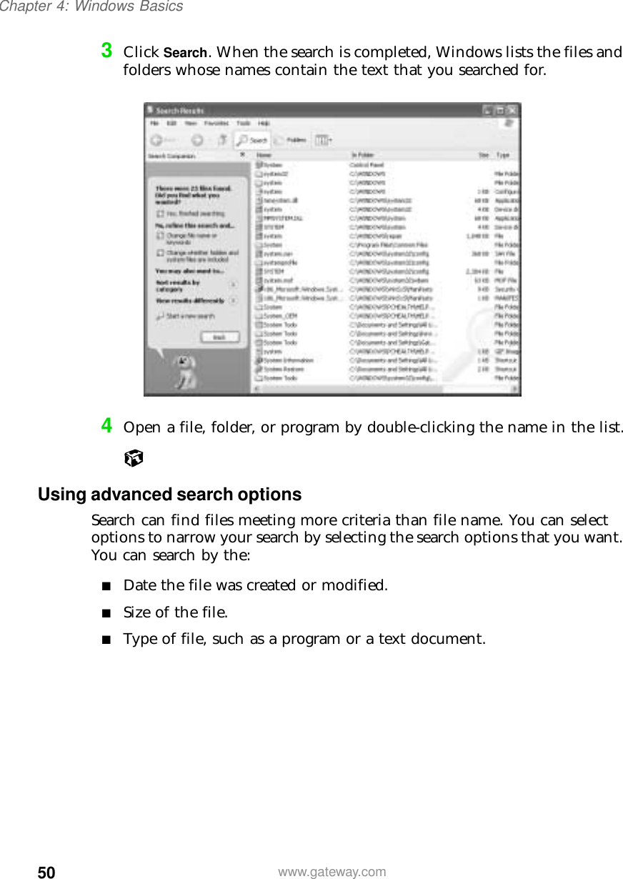 50Chapter 4: Windows Basicswww.gateway.com3Click Search. When the search is completed, Windows lists the files and folders whose names contain the text that you searched for.4Open a file, folder, or program by double-clicking the name in the list.Using advanced search optionsSearch can find files meeting more criteria than file name. You can select options to narrow your search by selecting the search options that you want. You can search by the:■Date the file was created or modified.■Size of the file.■Type of file, such as a program or a text document.