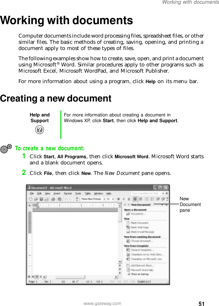 51Working with documentswww.gateway.comWorking with documentsComputer documents include word processing files, spreadsheet files, or other similar files. The basic methods of creating, saving, opening, and printing a document apply to most of these types of files.The following examples show how to create, save, open, and print a document using Microsoft® Word. Similar procedures apply to other programs such as Microsoft Excel, Microsoft WordPad, and Microsoft Publisher.For more information about using a program, click Help on its menu bar.Creating a new documentTo create a new document:1Click Start, All Programs, then click Microsoft Word. Microsoft Word starts and a blank document opens.2Click File, then click New. The New Document pane opens.Help and Support For more information about creating a document in Windows XP, click Start, then click Help and Support.New Document pane